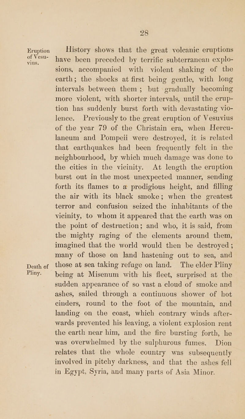 Eruption of Vesu- vius. Death of Pliny. 28 History shows that the great voleanic eruptions have been preceded by terrific subterranean explo- sions, accompanied with violent shaking of the earth; the shocks at first being gentle, with long intervals between them ; but gradually becoming more violent, with shorter intervals, until the erup- tion has suddenly burst forth with devastating vio- lence. Previously to the great eruption of Vesuvius of the year 79 of the Christain era, when Hercu- laneum and Pompeii were destroyed, it is related that earthquakes had been frequently felt in the neighbourhood, by which much damage was done to the cities in the vicinity. At length the eruption burst out in the most unexpected manner, sending forth its flames to a prodigious height, and filling the air with its black smoke; when the greatest terror and confusion seized the inhabitants of the vicinity, to whom it appeared that the earth was on the point of destruction; and who, it is said, from the mighty raging of the elements around them, imagined that the world would then be destroyed ; many of those on land hastening out to sea, and those at sea taking refuge on land. The elder Pliny being at Misenum with his fleet, surprised at the sudden appearance of so vast a cloud of smoke and ashes, sailed through a continuous shower of hot cinders, round to the foot of the mountain, and landing on the coast, which contrary winds after- wards prevented his leaving, a violent explosion rent the earth near him, and the fire bursting forth, he was overwhelmed by the sulphurous fumes. Dion relates that the whole country was subsequently involved in pitchy darkness, and that the ashes fell in Egypt, Syria, and many parts of Asia Minor.