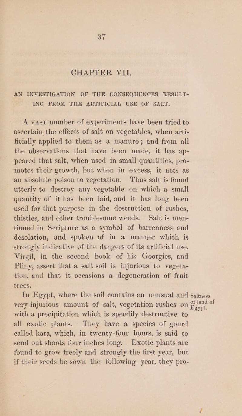 CHAPTER VII. AN INVESTIGATION OF THE CONSEQUENCES RESULT- ING FROM THE ARTIFICIAL USE OF SALT. A vast number of experiments have been tried to ascertain the effects of salt on vegetables, when arti- ficially applied to them as a manure; and from all the observations that have been made, it has ap- peared that salt, when used in small quantities, pro- motes their growth, but when in excess, it acts as an absolute poison to vegetation. Thus salt is found utterly to destroy any vegetable on which a small quantity of it has been laid, and it has long been used for that purpose in the destruction of rushes, thistles, and other troublesome weeds. Salt is men- tioned in Scripture as a symbol of barrenness and desolation, and spoken of in a manner which is strongly indicative of the dangers of its artificial use. Virgil, in the second book of his Georgics, and Pliny, assert that a salt soil is injurious to vegeta- tion, and that it occasions a degeneration of fruit trees. In Egypt, where the soil contains an unusual and Saltness very injurious amount of salt, vegetation rushes on eng e with a precipitation which is speedily destructive to all exotic plants. They have a species of gourd called kara, which, in twenty-four hours, is said to send out shoots four inches long. Exotic plants are found to grow freely and strongly the first year, but if their seeds be sown the following year, they pro- ™e3