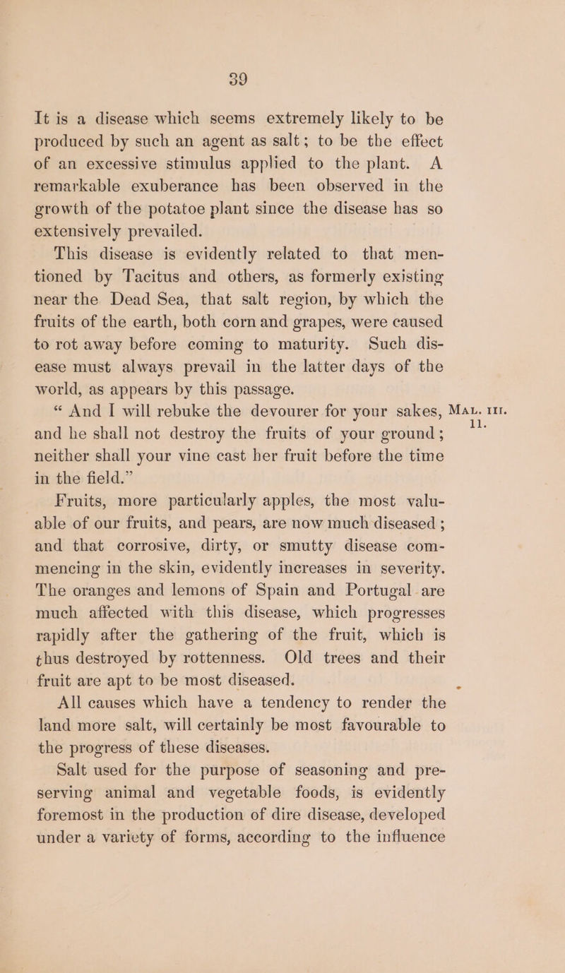 It is a disease which seems extremely likely to be produced by such an agent as salt; to be the effect of an excessive stimulus applied to the plant. A remarkable exuberance has been observed in the growth of the potatoe plant since the disease has so extensively prevailed. This disease is evidently related to that men- tioned by Tacitus and others, as formerly existing near the Dead Sea, that salt region, by which the fruits of the earth, both corn and grapes, were caused to rot away before coming to maturity. Such dis- ease must always prevail in the latter days of the world, as appears by this passage. “ And I will rebuke the devourer for your sakes, Mat. 11. and he shall not destroy the fruits of your ground ; a neither shall your vine cast her fruit before the time in the field.” Fruits, more particularly apples, the most valu- able of our fruits, and pears, are now much diseased ; and that corrosive, dirty, or smutty disease com- mencing in the skin, evidently increases in severity. The oranges and lemons of Spain and Portugal are much affected with this disease, which progresses rapidly after the gathering of the fruit, which is thus destroyed by rottenness. Old trees and their fruit are apt to be most diseased. All causes which have a tendency to render the land more salt, will certainly be most favourable to the progress of these diseases. Salt used for the purpose of seasoning and pre- serving animal and vegetable foods, is evidently foremost in the production of dire disease, developed under a variety of forms, according to the influence