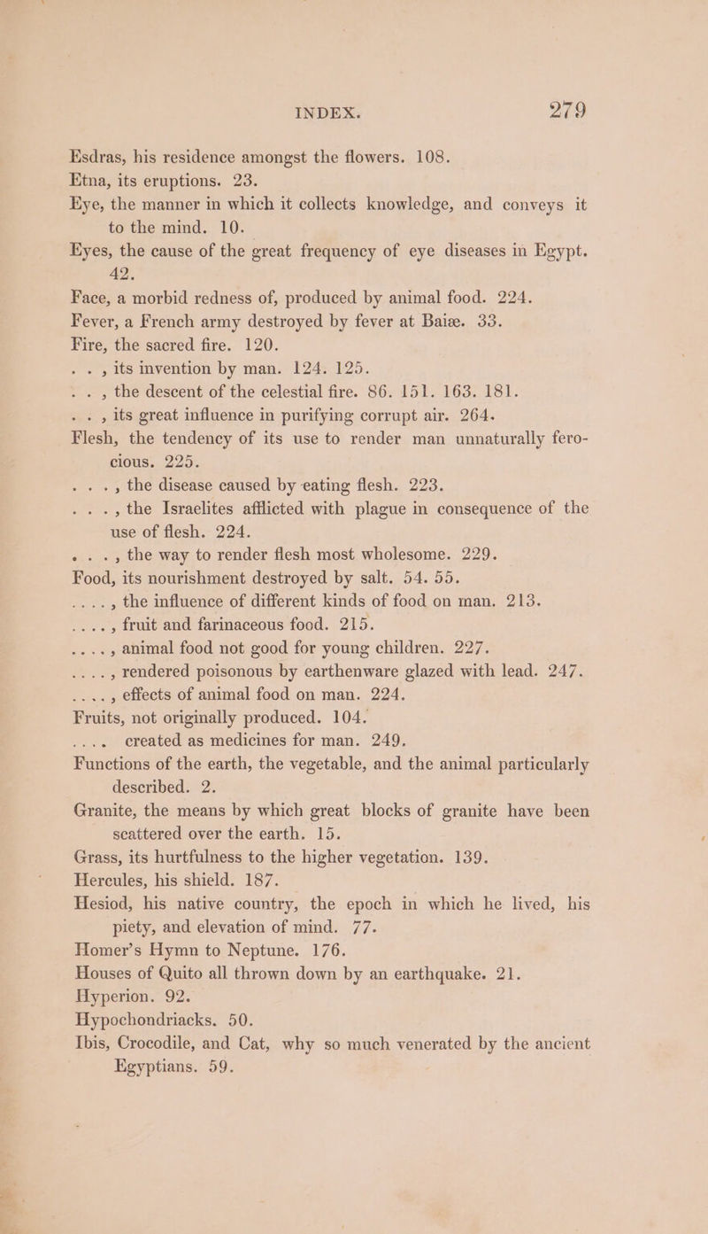 Esdras, his residence amongst the flowers. 108. Etna, its eruptions. 23. Eye, the manner in which it collects knowledge, and conveys it to the mind. 10. Eyes, the cause of the great frequency of eye diseases in Egypt. 42. Face, a morbid redness of, produced by animal food. 224. Fever, a French army destroyed by fever at Baiz. 33. Fire, the sacred fire. 120. . , its invention by man. 124. 125. . . , the descent of the celestial fire. 86. 151. 163. 181. . , its great influence in purifying corrupt air. 264. Flesh, the tendency of its use to render man unnaturally fero- clous. 225. . . , the disease caused by eating flesh. 223. . ., the Israelites afflicted with plague in consequence of the use of flesh. 224. . ., the way to render flesh most wholesome. 229. Food, its nourishment destroyed by salt. 54. 55. _..., the influence of different kinds of food on man. 213. ...., fruit and farinaceous food. 215. .., animal food not good for young children. 227. . , rendered poisonous by earthenware glazed with lead. 247. .., effects of animal food on man. 224. Fruits, not originally produced. 104. created as medicines for man. 249. Functions of the earth, the vegetable, and the animal particularly described. 2. Granite, the means by which great blocks of granite have been scattered over the earth. 15. Grass, its hurtfulness to the higher vegetation. 139. Hercules, his shield. 187. — Hesiod, his native country, the epoch in which he lived, his piety, and elevation of mind. 77. Homer’s Hymn to Neptune. 176. Houses of Quito all thrown down by an earthquake. 21. Hyperion. 92. Hypochondriacks. 50. Ibis, Crocodile, and Cat, why so much venerated by the ancient Egyptians. 59.