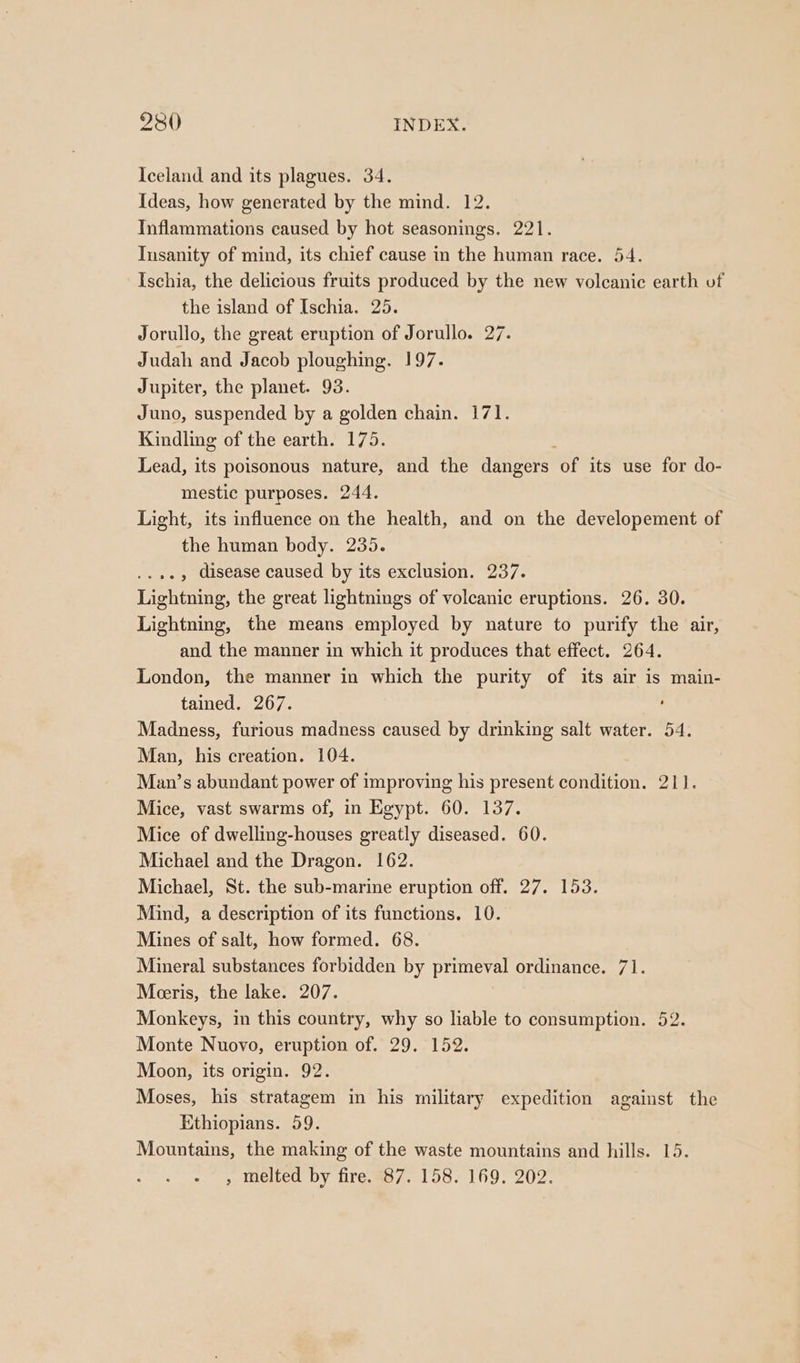 Iceland and its plagues. 34. Ideas, how generated by the mind. 12. Inflammations caused by hot seasonings. 221. Insanity of mind, its chief cause in the human race. 54. Ischia, the delicious fruits produced by the new volcanic earth of the island of Ischia. 25. Jorullo, the great eruption of Jorullo. 27. Judah and Jacob ploughing. 197. Jupiter, the planet. 93. Juno, suspended by a golden chain. 171. Kindling of the earth. 175. Lead, its poisonous nature, and the dangers of its use for do- mestic purposes. 244. Light, its influence on the health, and on the developement of the human body. 235. , disease caused by its exclusion. 237. Lightning, the great lightnings of volcanic eruptions. 26. 30. Lightning, the means employed by nature to purify the air, and the manner in which it produces that effect. 264. London, the manner in which the purity of its air is main- tained. 267. Madness, furious madness caused by drinking salt water. 54. Man, his creation. 104. Man’s abundant power of improving his present condition. 211. Mice, vast swarms of, in Egypt. 60. 137. Mice of dwelling-houses greatly diseased. 60. Michael and the Dragon. 162. Michael, St. the sub-marine eruption off. 27. 153. Mind, a description of its functions. 10. Mines of salt, how formed. 68. Mineral substances forbidden by primeval ordinance. 71. Meeris, the lake. 207. Monkeys, in this country, why so liable to consumption. 52. Monte Nuovo, eruption of. 29. 152. Moon, its origin. 92. Moses, his stratagem in his military expedition against the Ethiopians. 59. Mountains, the making of the waste mountains and hills. 15. , melted by fire. 87. 158. 169. 202.