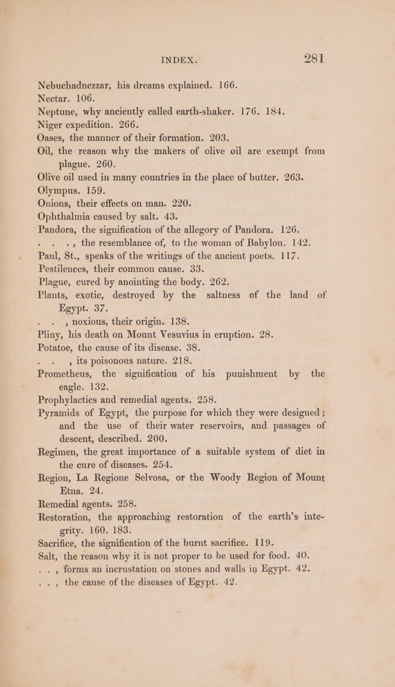 Nebuchadnezzar, his dreams explained. 166. Nectar. 106. Neptune, why anciently called earth-shaker. 176. 184. Niger expedition. 266. Oases, the manner of their formation. 203. Oil, the reason why the makers of olive oil are exempt from plague. 260. Olive oil used in many countries in the place of butter. 263. Olympus. 159. Onions, their effects on man. 220. - Ophthalmia caused by salt. 43. Pandora, the signification of the allegory of Pandora. 126. . » the resemblance of, to the woman of Babylon. 142. Paul, St., speaks of the writings of the ancient poets. 117. Pestilences, their common cause. 33. Plague, cured by anointing the body. 262. Plants, exotic, destroyed by the saltness of the land of Egypt. 37. . ., noxious, their origin. 138. Pliny, his death on Mount Vesuvius in eruption. 28. Potatoe, the cause of its disease. 38. , its poisonous nature. 218. Prometheus, the signification of his punishment by the eagle. 132. Prophylactics and remedial agents. 258. Pyramids of Egypt, the purpose for which they were designed ; and the use of their water reservoirs, and passages of descent, described. 200. Regimen, the great importance of a suitable system of diet in the cure of diseases. 254. Region, La Regione Selvosa, or the Woody Region of Mount Etna, 24. Remedial agents. 258. Restoration, the approaching restoration of the earth’s inte- grity. 160. 183. Sacrifice, the signification of the burnt sacrifice. 119. Salt, the reason why it is not proper to be used for food. 40. . . , forms an incrustation on stones and walls in Egypt. 42. . , the cause of the diseases of Egypt. 42.
