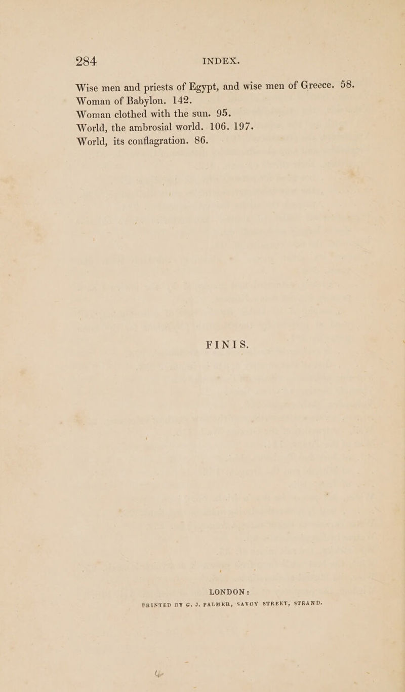 Wise men and priests of Egypt, and wise men of Greece. 58. Woman of Babylon. 142. Woman clothed with the sun. 95. World, the ambrosial world. 106. 197. World, its conflagration. 86. FINIS. LONDON: PRINTED BY G. J. PALMER, SAVOY STREET, STRAND.