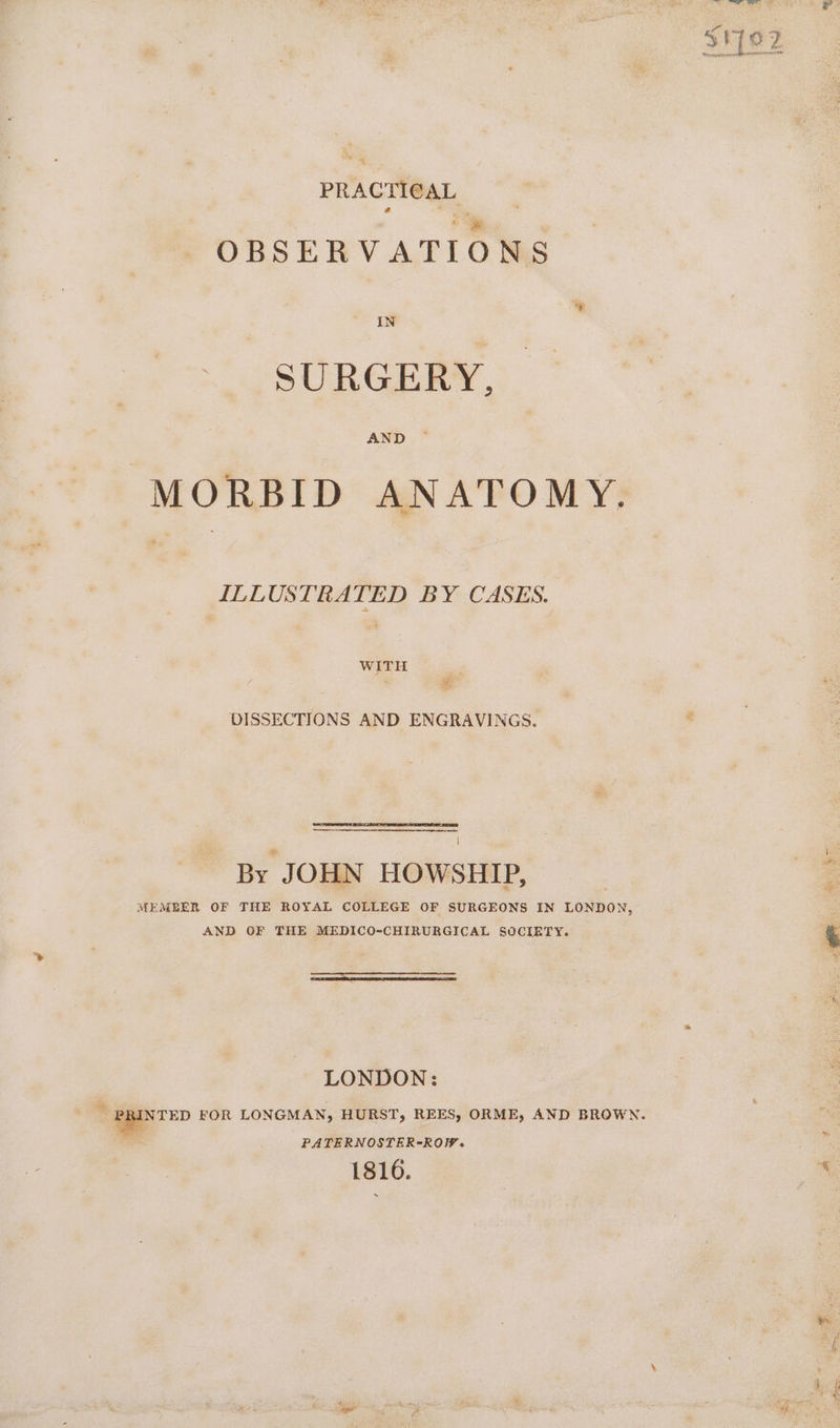—s PRACTICAL OBSERVATIONS IN SURGERY, AND MORBID ANATOMY. ILLUSTRATED BY CASES. WITH DISSECTIONS AND ENGRAVINGS. By JOHN HOWSHIP, MEMBER OF THE ROYAL COLLEGE OF SURGEONS IN LONDON, AND OF THE MEDICO-CHIRURGICAL SOCIETY. LONDON: — FOR LONGMAN, HURST, REES, ORME, AND BROWN. PATERNOSTER-ROW. 1816.