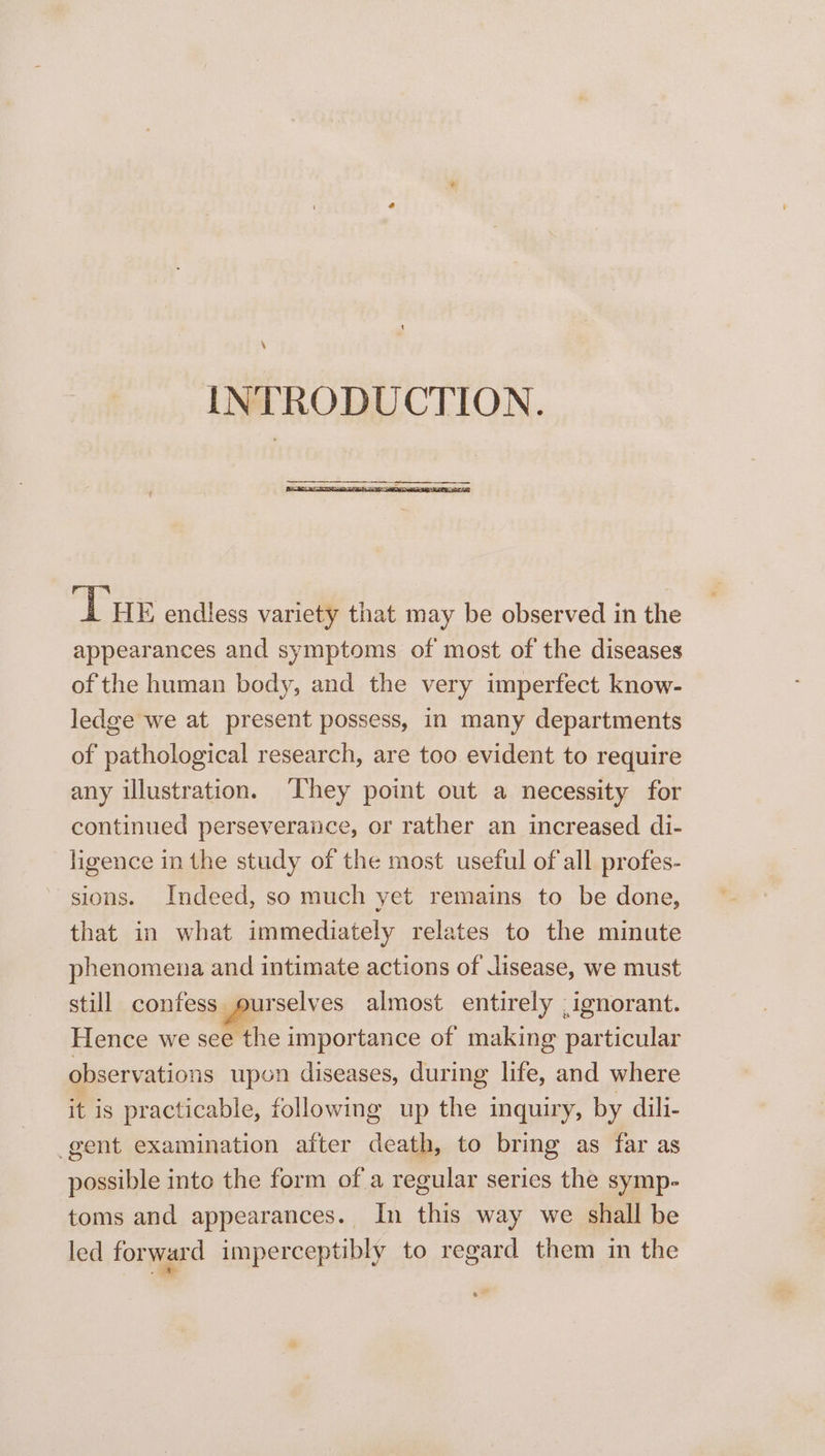 \ INTRODUCTION. LAE endless variety that may be observed in the appearances and symptoms of most of the diseases of the human body, and the very imperfect know- ledge we at present possess, in many departments of pathological research, are too evident to require any illustration. They point out a necessity for continued perseveraiice, or rather an increased di- ligence in the study of the most useful of all profes- sions. Indeed, so much yet remains to be done, that in what immediately relates to the minute phenomena and intimate actions of Jisease, we must still confess ourselves almost entirely , ignorant. Hence we see the importance of making particular observations upon diseases, during life, and where it is practicable, following up the inquiry, by dili- gent examination after death, to bring as far as possible into the form of a regular series the symp- toms and appearances. In this way we shall be led forward imperceptibly to regard them in the