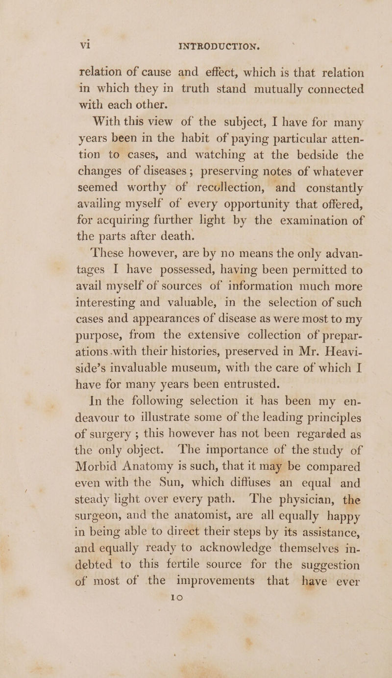 relation of cause and effect, which is that relation in which they in truth stand mutually connected with each other. With this view of the subject, I have for many years been in the habit of paying particular atten- tion to cases, and watching at the bedside the changes of diseases; preserving notes of whatever seemed worthy of recollection, and constantly availing myself of every opportunity that offered, for acquiring further light by the examination of the parts after death. | These however, are by no means the only advan- tages I have possessed, having been permitted to avail myself of sources of information much more interesting and valuable, in the selection of such cases and appearances of disease as were most to my purpose, from the extensive collection of prepar- ations with their histories, preserved in Mr. Heavi- side’s invaluable museum, with the care of which I have for many years been entrusted. In the following selection it has been my en- deavour to illustrate some of the leading principles of surgery ; this however has not been regarded as the only object. ‘The importance of the study of Morbid Anatomy is such, that it may be compared — even with the Sun, which diffuses an equal and steady light over every path. The physician, the surgeon, and the anatomist, are all equally happy in being able to direct their steps by its assistance, and equally ready to acknowledge themselves in- debted to this fertile source for the suggestion of most of the improvements that have ever 10