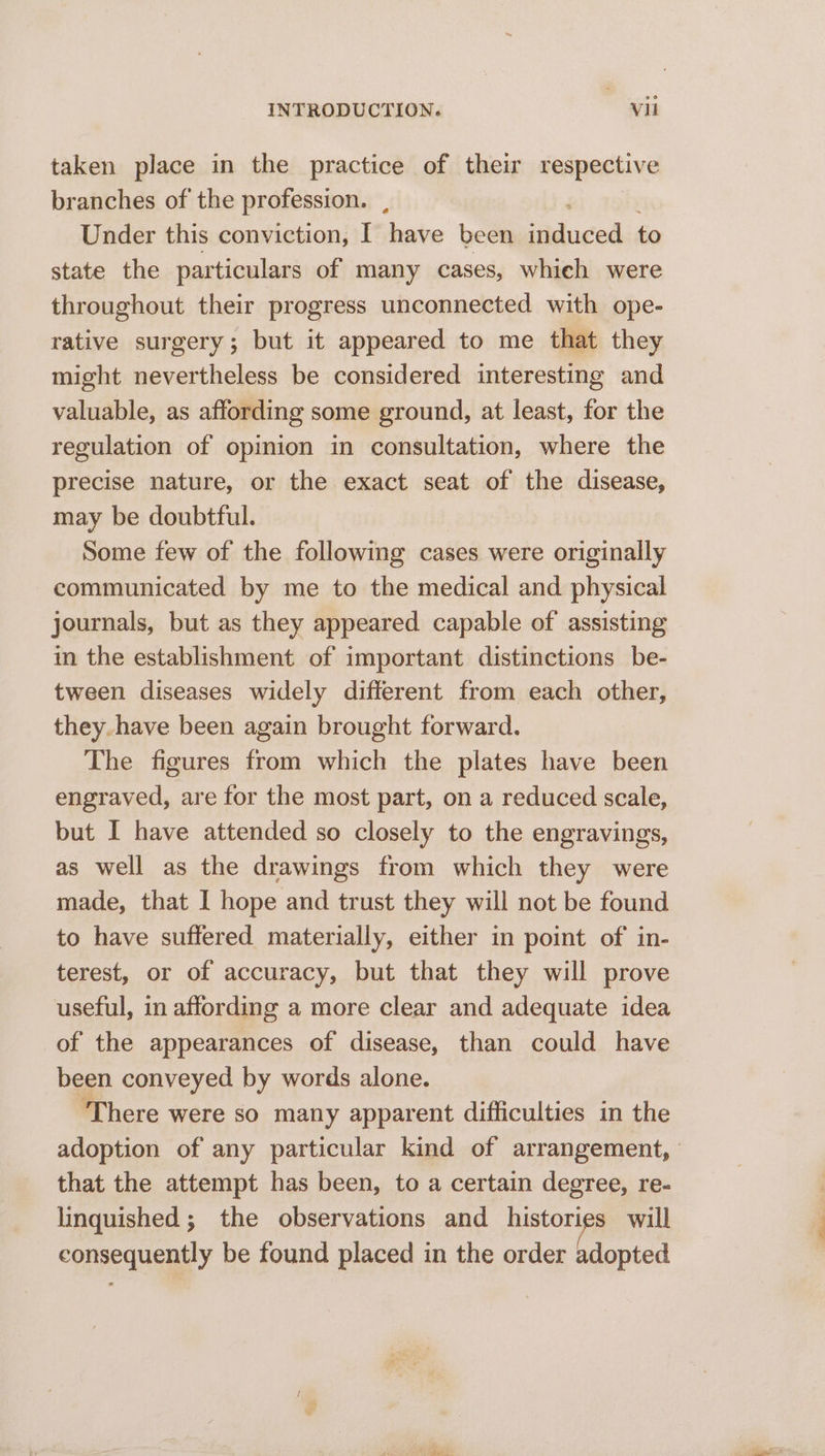 taken place in the practice of their respective branches of the profession. , ai zeb Under this conviction, I have been induced to state the particulars of many cases, whieh were throughout their progress unconnected with ope- rative surgery; but it appeared to me that they might nevertheless be considered interesting and valuable, as affording some ground, at least, for the regulation of opinion in consultation, where the precise nature, or the exact seat of the disease, may be doubtful. Some few of the following cases were originally communicated by me to the medical and physical journals, but as they appeared capable of assisting in the establishment of important distinctions be- tween diseases widely different from each other, they. have been again brought forward. The figures from which the plates have been engraved, are for the most part, on a reduced scale, but I have attended so closely to the engravings, as well as the drawings from which they were made, that I hope and trust they will not be found to have suffered materially, either in point of in- terest, or of accuracy, but that they will prove useful, in affording a more clear and adequate idea of the appearances of disease, than could have been conveyed by words alone. ‘There were so many apparent difficulties in the that the attempt has been, to a certain degree, re- linquished ; the observations and metered will consequently be found placed in the order adopted AY apg e