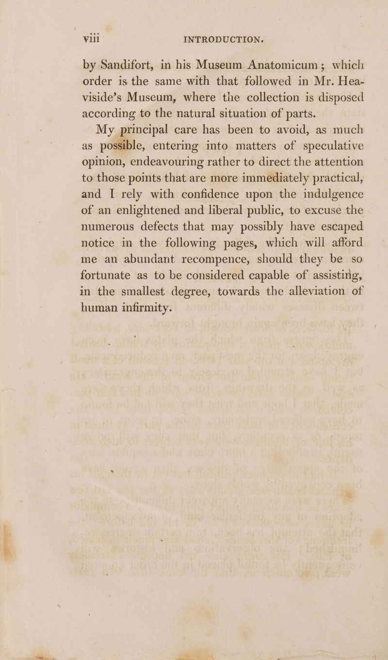 appr by Sandifort, in his Museum Anatomicum ; which order is the same with that followed in Mr. Hea- viside’s Museum, where the collection is disposed according to the natural situation of parts. My principal care has been to avoid, as much as possible, entering into matters of speculative opinion, endeavouring rather to direct the attention to those points that are more immediately practical, and I rely with confidence upon the indulgence of an enlightened and liberal public, to excuse the numerous defects that may possibly have escaped notice in the following pages, which will afford me an abundant recompence, should they be so fortunate as to be considered capable of assisting, in the smallest degree, towards the alleviation of human infirmity.
