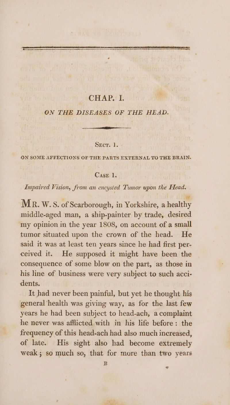 ON SOME AFFECTIONS OF THE PARTS EXTERNAL TO THE BRAIN. Case 1. Impaired Vision, from an encysted Tumor upon the Head. | we MR. W.S. of Scarborough, in Yorkshire, a healthy middle-aged man, a ship-painter by trade, desired my opinion in the year 1808, on account of a small tumor situated upon the crown of the head. He said it was at least ten years since he had first per- ceived it. He supposed it might have been the consequence of some blow on the part, as those in his line of business were very subject to such acci- dents. It had never been painful, but yet he thought his general ‘health was giving way, as for the last few years he had been subject to head-ach, a complaint he never was afflicted with in his life before: the frequency of this head-ach had also much increased, of late. His sight also had become extremely weak ; so much so, that for more than two years B =