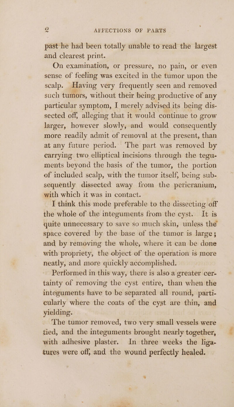 past he had been totally unable to read the largest and clearest print. On examination, or pressure, no pain, or even sense of feeling was excited in the tumor upon the scalp. Having very frequently seen and removed such tumors, without their being productive of any particular symptom, I merely advised its being dis- sected off, alleging that it would continue to grow larger, however slowly, and would consequently more readily admit of removal at the present, than at any future period. The part was removed by carrying two elliptical incisions through the tegu- ments beyond the basis of the tumor, the portion of included scalp, with the tumor itself, being sub- sequently dissected away from the pericranium, with which it was i contact. I think this mode preferable to the dissecting off the whole of the integuments from the cyst. It is quite unnecessary to save so much skin, unless the’ space covered by the base of the tumor is large; and by removing the whole, where it can be done with propriety, the object of the operation is more neatly, and more quickly accomplished. Performed in this way, there is also a greater cer- tainty of removing the cyst entire, than when the integuments have to be separated all round, parti- cularly where the coats of the cyst are thin, and yielding. . The tumor removed, two very small vessels were tied, and the integuments brought nearly together, with adhesive plaster. In three weeks the liga- tures were off, and the wound perfectly healed.