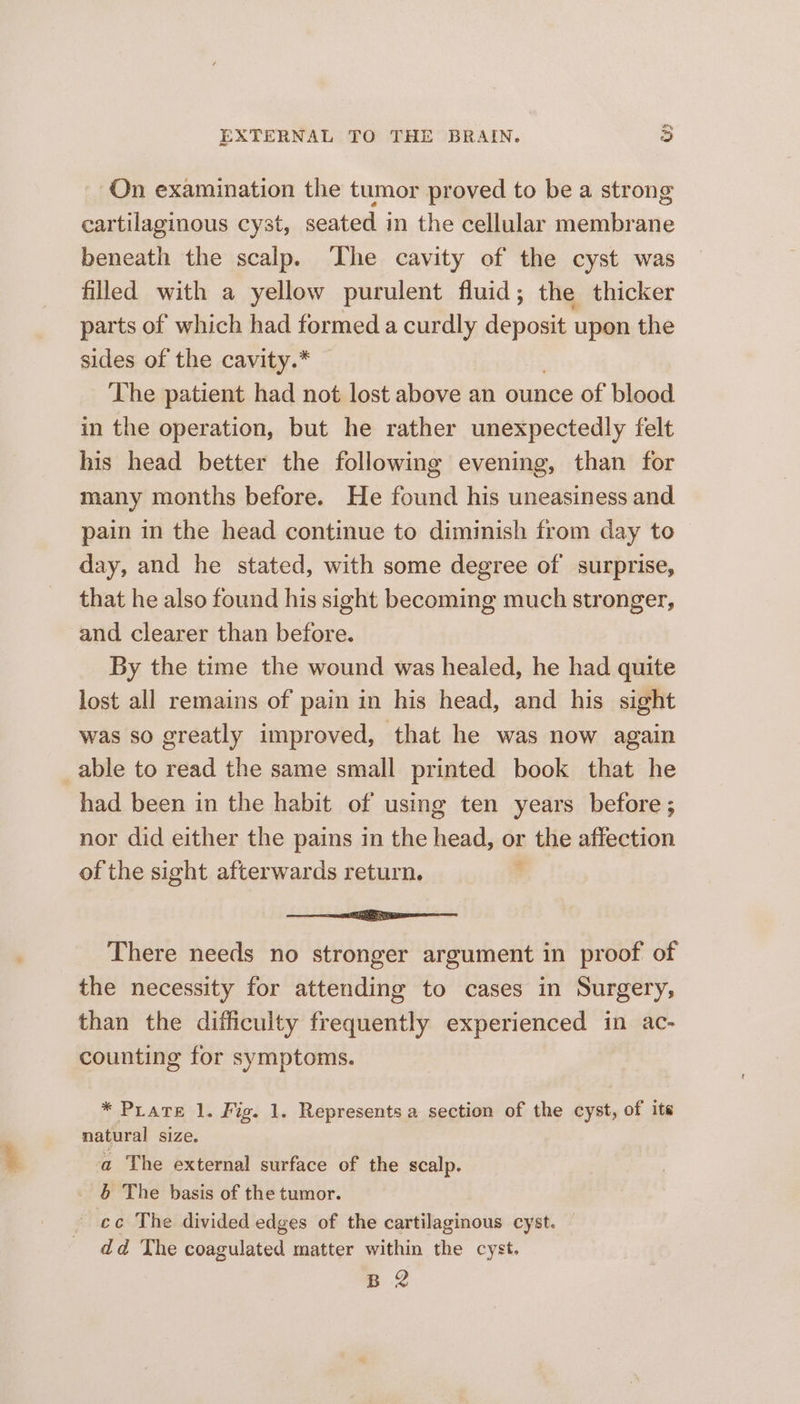 ary EXTERNAL TO THE BRAIN. 3 On examination the tumor proved to be a strong cartilaginous cyst, seated in the cellular membrane beneath the scalp. ‘he cavity of the cyst was filled with a yellow purulent fluid; the thicker parts of which had formed a curdly deposit — the sides of the cavity.* The patient had not lost above an ounce of blood in the operation, but he rather unexpectedly felt his head better the following evening, than for many months before. He found his uneasiness and pain in the head continue to diminish from day to — day, and he stated, with some degree of surprise, that he also found his sight becoming much stronger, and clearer than before. By the time the wound was healed, he had quite lost all remains of pain in his head, and his sight was so greatly improved, that he was now again able to read the same small printed book that he had been in the habit of using ten years before; nor did either the pains in the head, or the affection of the sight afterwards return. . ee a es There needs no stronger argument in proof of the necessity for attending to cases in Surgery, than the difficulty frequently experienced in ac- counting for symptoms. * Prare 1. Fig. 1. Represents a section of the cyst, of ite natural size. a The external surface of the scalp. 5 The basis of the tumor. ~ ec The divided edges of the cartilaginous cyst. dd The coagulated matter within the cyst. B 2