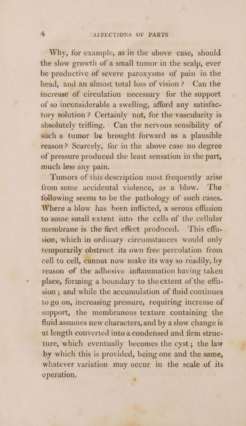 Why, for example, as in the above case, should the slow growth of a small tumor in the scalp, ever be productive of severe paroxysms of pain in the head, and an almost total loss of vision? Can the increase of circulation necessary for the support of so inconsiderable a swelling, afford any satisfac- tory solution ? Certainly not, for the vascularity is absolutely trifling. Can the nervous sensibility of such a tumor be brought forward as a plausible reason? Scarcely, for in the above case no degree of pressure produced the least sensation in the part, much less any pain. Tumors of this description most frequently arise from some accidental violence, as a blow. The following seems to be the pathology of such cases. Where a blow has been inflicted, a serous effusion to some small extent into the cells of the cellular membrane is the first effect produced. ‘This effu- sion, which in ordinary circumstances would only temporarily obstruct its own free percolation from cell to cell, cannot now make its way so readily, by reason of the adhesive inflammation having taken place, forming a boundary to theextent of the effu- sion ; and while the accumulation of fluid continues to go on, increasing pressure, requiring increase of support, the membranous texture containing the fluid assumes new characters, and by a slow change is at length converted into a condensed and firm struc- ture, which eventually becomes the cyst; the law by which this is provided, being one and the same, whatever variation may occur. in the scale of its operation.