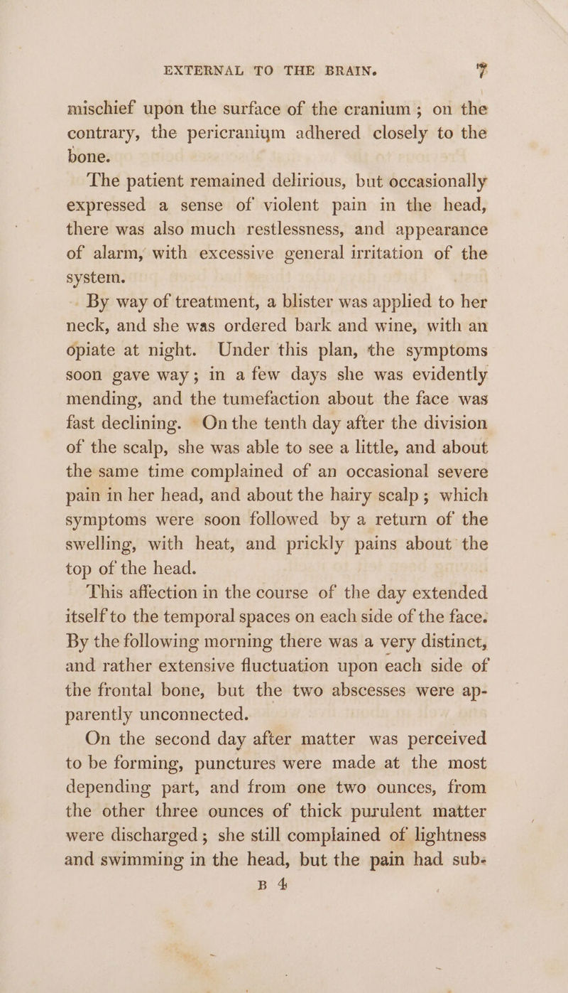 mischief upon the surface of the cranium; on the contrary, the pericraniym adhered closely to the bone. The patient remained delirious, but occasionally expressed a sense of violent pain in the head, there was also much restlessness, and appearance of alarm, with excessive general irritation of the system. By way of treatment, a blister was applied to her neck, and she was ordered bark and wine, with an opiate at night. Under this plan, the symptoms soon gave way; in a few days she was evidently mending, and the tumefaction about the face was fast declining. On the tenth day after the division of the scalp, she was able to see a little, and about the same time complained of an occasional severe pain in her head, and about the hairy scalp ; which symptoms were soon followed by a return of the swelling, with heat, and prickly pains about the top of the head. This affection in the course of the day extended itself to the temporal spaces on each side of the face. By the following morning there was a very distinct, and rather extensive fluctuation upon each side of the frontal bone, but the two abscesses were ap- parently unconnected. | On the second day after matter was perceived to be forming, punctures were made at the most depending part, and from one two ounces, from the other three ounces of thick purulent matter were discharged ; she still complained of lightness and swimming in the head, but the pain had sub- B 4