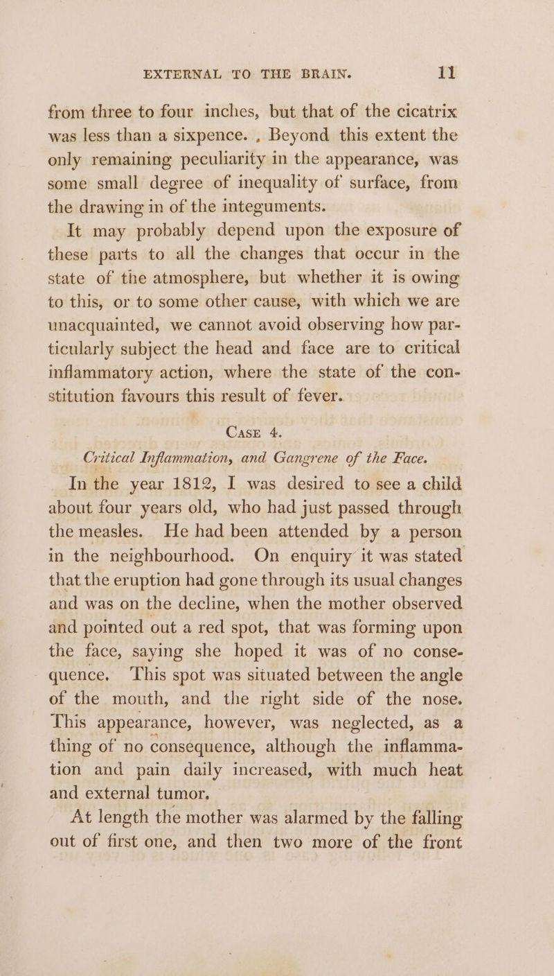 from three to four inches, but that of the cicatrix was less than a sixpence. , Beyond this extent the only remaining peculiarity in the appearance, was some small degree of inequality of surface, from the drawing in of the integuments. It may probably depend upon the exposure of these parts to all the changes that occur in the state of the atmosphere, but whether it 1s owing to this, or to some other cause, with which we are unacquainted, we cannot avoid observing how par- ticularly subject the head and face are to critical inflammatory action, where the state of the con- stitution favours this result of fever. Case 4. Critical Inflammation, and Gangrene of the Face. In the year 1812, I was desired to see a child about four years old, who had just passed through the measles. He had been attended by a person in the neighbourhood. On enquiry it was stated that the eruption had gone through its usual changes and was on the decline, when the mother observed and pointed out a red spot, that was forming upon the face, saying she hoped it was of no conse- quence. This spot was situated between the angle of the mouth, and the right side of the nose. This appearance, however, was neglected, as a thing of no consequence, although the inflamma- tion and pain daily increased, a much heat and external tumor. At length the mother was alarmed by the falling out of first one, and then two more of the front