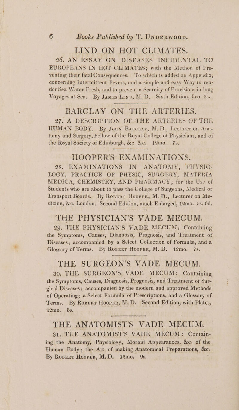 LIND ON HOT CLIMATES. 26. AN ESSAY ON DISEASES INCIDENTAL TO EUROPEANS IN HOT CLIMATES; with the Method of Pre- venting their fatal Consequences. To which is added an Appeudix, concerning Intermittent Fevers, and a simple and easy Way to ren- der Sea Water Fresh, and to prevent a Scarcity of Provisions in long Voyages at Sea. By Jamus Linn, M.D. Sixth Edition, 8vo. &s. BARCLAY ON THE ARTERIES. 27. A DESCRIPTION OF THE ARTERIES OF THE HUMAN BODY. By Joun Barctay, M.D., Lecturer on Ana- tomy and Surgery, Fellow of the Royal College of Physicians, and of the Royal Society of Edinburgh, &c. &e. 12mo. 7s. HOOPER’S EXAMINATIONS. 28. EXAMINATIONS IN ANATOMY, PHYSIO- LOGY, PRACTICE OF PHYSIC, SURGERY, MATERIA MEDICA, CHEMISTRY, AND PHARMACY; for the Use of Students who are about to pass the College of Surgeons, Medical or Transport Boards. By Roprerr Hooper, M.D., Lecturer on Me- dicine, &c. London. Second Edition, much Enlarged, 12mo. 5s. 6d. THE PHYSICIAN'S VADE MECUM. 29. THE PHYSICIAN’S VADE MECUM; Containing the Symptoms, Causes, Diagnosis, Prognosis, and Treatment of Diseases; accompanied by a Select Collection of Formule, and a Glossary of Terms. By Rosperr Hooper, M.D. 12mo. 7s. THE SURGEON'S VADE MECUM. 30. THE SURGEON’S. VADE MECUM: Containing the Symptoms, Causes, Diagnosis, Prognosis, and Treatment of Sur- gical Diseases ; accompanied by the modern and approved Methods of Operating; a Select Formula of Prescriptions, and a Glossary of Terms. By Rosperr Hooper, M.D. Second Edition, with Plates, 12mo. 8s. | (emeemeanetammmenan! THE ANATOMISTS VADE MECUM. 31. TUE ANATOMIST’S VADE, MECUM: Contain- ing the Anatomy, Physiology, Morbid Appearances, &c. of the Human Body; the Art of making Anatomical Preparations, &c. By Rosexr Hoover, M.D. 12mo, 9s.