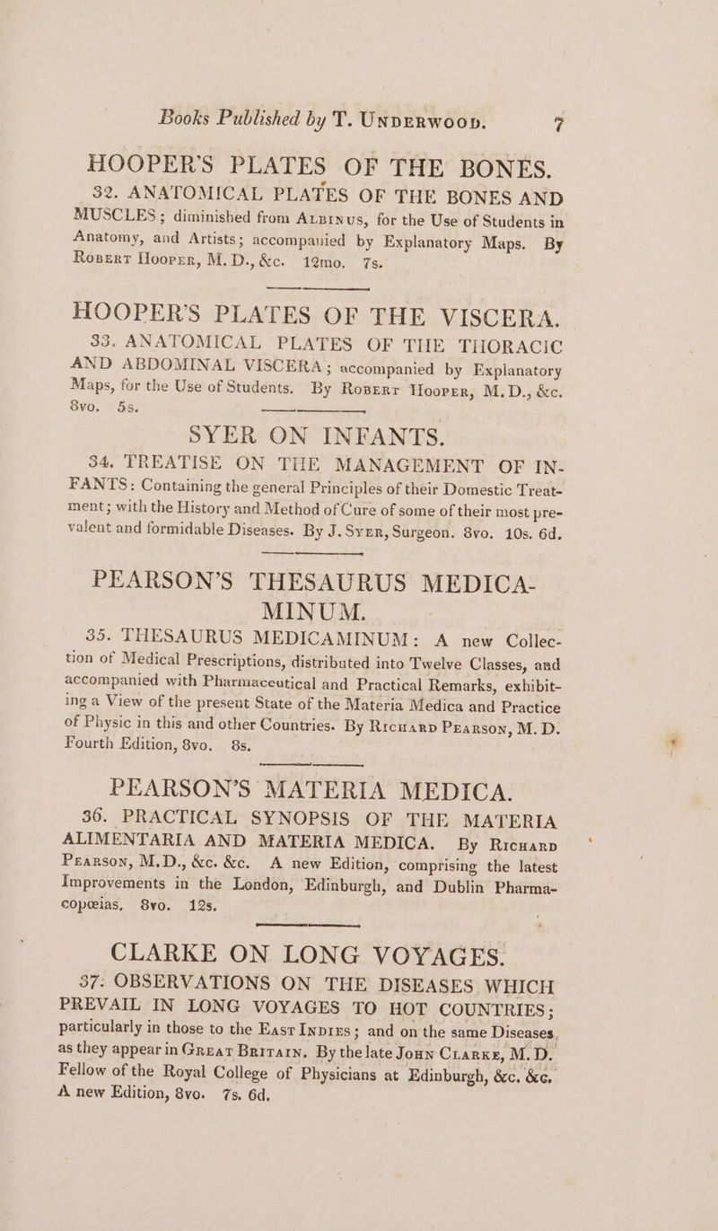 HOOPER’S PLATES OF THE BONES. 32. ANATOMICAL PLATES OF THE BONES AND MUSCLES ; diminished from Auzinus, for the Use of Students in Anatomy, and Artists; accompanied by Explanatory Maps. By Rosert Hoorpzr, M.D.,&c. 1@mo. 7s. HOOPER’S PLATES OF THE VISCERA. 33. ANATOMICAL PLATES OF THE THORACIC AND ABDOMINAL VISCERA; accompanied by Explanatory Maps, for the Use of Students. By Roperr Hooper, M.D., &c. 8vo. 5s. SYER ON INFANTS. 34, TREATISE ON THE MANAGEMENT OF IN- FANTS: Containing the general Principles of their Domestic Treat- ment ; with the History and Method of Cure of some of their most pre- valent and formidable Diseases. By J. Syer, Surgeon. 8vo. 10s. 6d. PEARSON’S THESAURUS MEDICA- MINUM. 35. THESAURUS MEDICAMINUM: A new Collec- tion of Medical Prescriptions, distributed into Twelve Classes, and accompanied with Pharmaccutical and Practical Remarks, exhibit- ing a View of the present State of the Materia Medica and Practice of Physic in this and other Countries. By Rrcwarp Pearson, M.D. Fourth Edition, 8vo. 8s, been rd PEARSON’S MATERIA MEDICA. 36. PRACTICAL SYNOPSIS OF THE MATERIA ALIMENTARIA AND MATERIA MEDICA. By Ricuarp Pearson, M.D., &c. &c. A new Edition, comprising the latest Improvements in the London, Edinburgh, and Dublin Pharma- copeeias, 8yvo. 12s. CLARKE ON LONG VOYAGES. 37: OBSERVATIONS ON THE DISEASES WHICH PREVAIL IN LONG VOYAGES TO HOT COUNTRIES ; particularly in those to the EasrInpies; and on the same Diseases, as they appear in Great Brrrary. By the late Joan Cuarxe, M.D. Fellow of the Royal College of Physicians at Edinburgh, &c. &¢, A new Edition, 8vo. 7s. 6d.