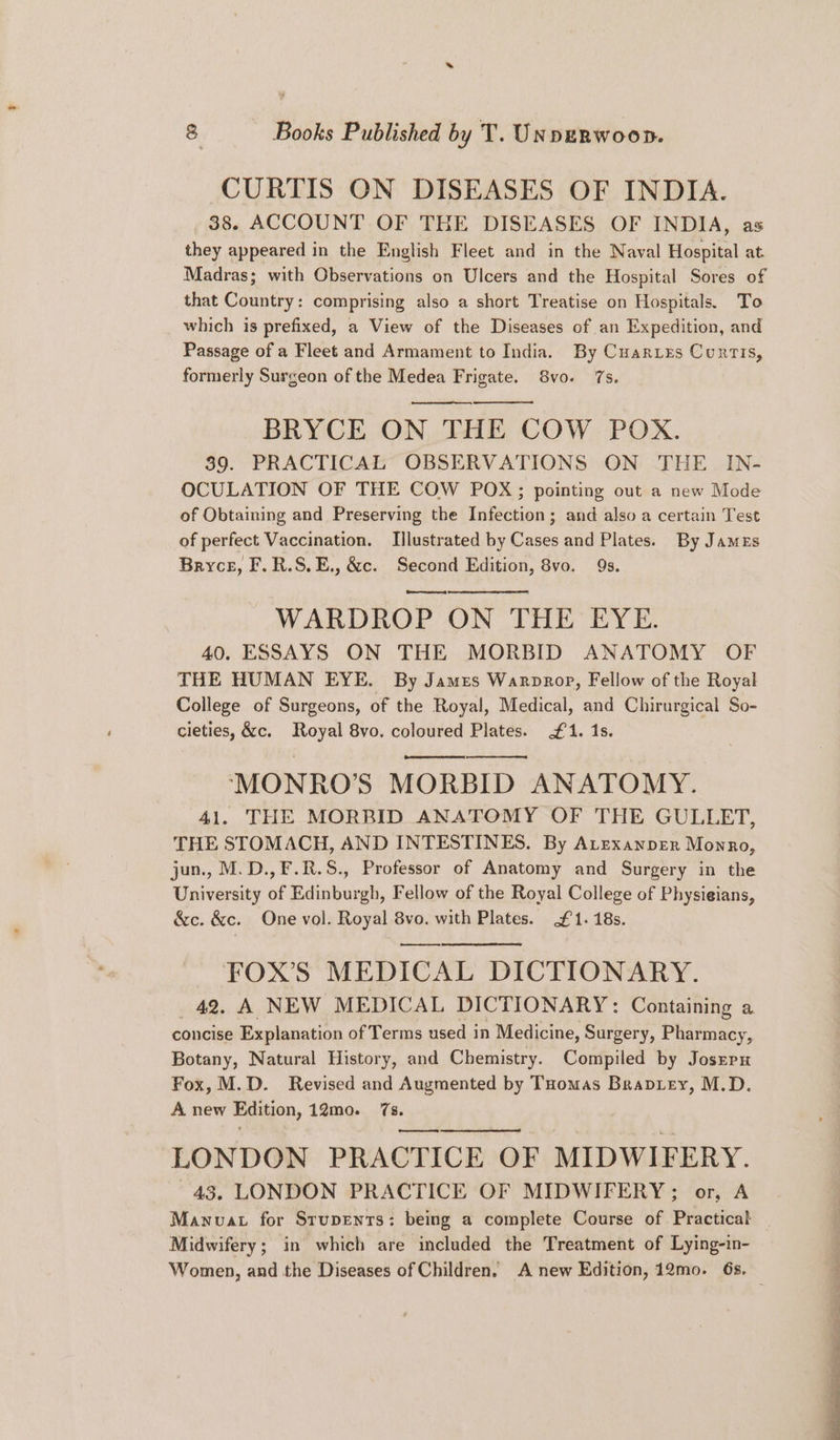 CURTIS ON DISEASES OF INDIA. _ 38. ACCOUNT OF THE DISEASES OF INDIA, as they appeared in the English Fleet and in the Naval Hospital at Madras; with Observations on Ulcers and the Hospital Sores of that Country: comprising also a short Treatise on Hospitals. To which is prefixed, a View of the Diseases of an Expedition, and Passage of a Fleet and Armament to India. By Cuarxzs Curtis, formerly Surgeon of the Medea Frigate. 8vo. 7s. BRYCE ON THE COW POX. 89. PRACTICAL OBSERVATIONS ON THE IN- OCULATION OF THE COW POX; pointing out a new Mode of Obtaining and Preserving the Infection; and also a certain Test of perfect Vaccination. Illustrated by Cases and Plates. By James Bryce, F.R.S.E., &c. Second Edition, 8vo. 9s. WARDROP ON THE EYE. 40. ESSAYS ON THE MORBID ANATOMY OF THE HUMAN EYE. By James Warprop, Fellow of the Royal College of Surgeons, of the Royal, Medical, and Chirurgical So- cieties, &c. Royal 8vo. coloured Plates. £1. 1s. ‘“MONRO’S MORBID ANATOMY. 41. THE MORBID ANATOMY OF THE GULLET, THE STOMACH, AND INTESTINES. By Atexanper Monro, jun., M.D.,F.R.S., Professor of Anatomy and Surgery in the University of Edinburgh, Fellow of the Royal College of Physieians, &c. &c. One vol. Royal 8vo. with Plates. £1. 18s. FOX’S MEDICAL DICTIONARY. 42. A NEW MEDICAL DICTIONARY: Containing a concise Explanation of Terms used in Medicine, Surgery, Pharmacy, Botany, Natural History, and Chemistry. Compiled by Josrrx Fox, M.D. Revised and Augmented by Tuomas Braptey, M.D. A new Edition, 12mo. (ure LONDON PRACTICE OF MIDWIFERY. 43, LONDON PRACTICE OF MIDWIFERY; or, A Midwifery; in which are included the Treatment of Lying-in- Women, and the Diseases of Children. A new Edition, 12mo. 6s. ae eer ie ea TR ee ee oe eS