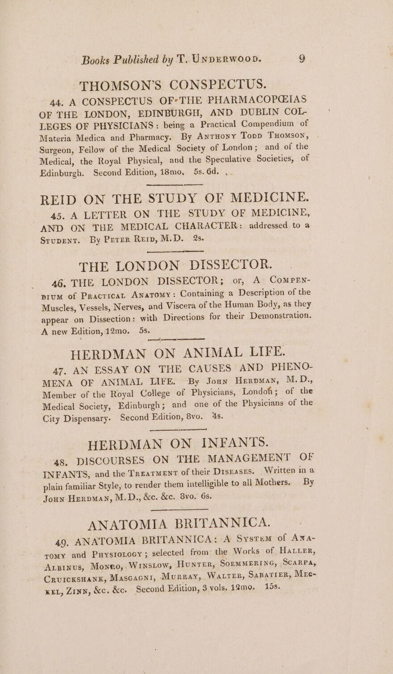 THOMSON’S CONSPECTUS. 44, A CONSPECTUS OF*THE PHARMACOPGIAS OF THE LONDON, EDINBURGH, AND DUBLIN COL- LEGES OF PHYSICIANS : being a Practical Compendium of Materia Medica and Pharmacy. By Antuony Topp THomson, ‘Surgeon, Feilow of the Medical Society of London; and of the Medical, the Royal Physical, and the Speculative Societies, of Edinburgh. Second Edition, 18mo, 5s. 6d. , REID ON THE STUDY OF MEDICINE. 45. A LETTER ON THE STUDY OF MEDICINE, AND ON THE MEDICAL CHARACTER: addressed to a Srupenr. By Perer Reip, M.D. 2s. THE LONDON DISSECTOR. 46. THE LONDON DISSECTOR; or, A Comren- prum of Pracricat Anatomy: Containing a Description of the Muscles, Vessels, Nerves, and Viscera of the Human Body, as they appear on Dissection: with Directions for their Demonstration. A new Edition, 12mo. 5s. ; ate ae eg HERDMAN ON ANIMAL LIFE. 47, AN ESSAY ON THE CAUSES AND PHENO- MENA OF ANIMAL LIFE. By Joun Herpman, M. D., Member of the Royal College of Physicians, Londoh; of the Medical Society, Edinburgh; and one of the Physicians of the City Dispensary. Second Edition, 8vo. 4s. ened HERDMAN ON INFANTS. 48. DISCOURSES ON THE MANAGEMENT OF INFANTS, and the Treatment of their Drsgases. Written ina plain familiar Style, to render them intelligible to all Mothers. By Joun Heroman, M.D., &c. &c. 8vo. 6s. ANATOMIA BRITANNICA. 49. ANATOMIA BRITANNICA: A Systum of Ana- romy and Puysroxocy ; selected from the Works of Hater, Apinus, Mowro,. WINSLow, Hunrer, SOEMMERING, SCARPA, CrurcksHanx, Mascacni, Murray, WatteR, SapaTieR, Mre- KEL, Zinn, &c. &c. Second Edition, 3 vols, 12mo. 15s.