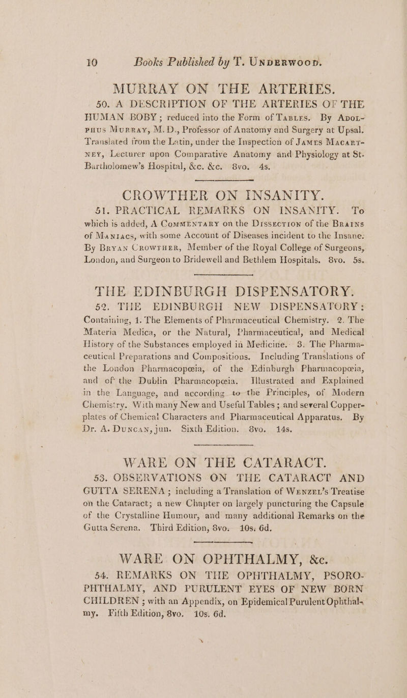 MURRAY ON THE ARTERIES. 50. A DESCRIPTION OF THE ARTERIES OF THE HUMAN BOBY; reduced into the Form of Tastes. By Apot~ puus Murray, M.D., Professor of Anatomy and Surgery at Upsal. Translated trom the Latin, under the Inspection of James Macarr- weY, Lecturer upon Comparative Anatomy and Physiology at St. Buartholomew’s Hospital, &e. &c. 8vo. 4s. CROWTHER ON INSANITY. 51. PRACTICAL REMARKS ON INSANITY. To which is added, A ComMENTARY onthe Dissecrrow of the Brains of Mawnracs, with some Account of Diseases incident to the Insane. By Bryan Crowrner, Member of the Royal College of Surgeons, London, and Surgeon to Bridewell and Bethlem Hospitals. Svo. 5s. THE EDINBURGH DISPENSATORY. 52. THE EDINBURGH : NEW -DISPENSATORY: Containing, 1. The Elements of Pharmaceutical Chemistry. 2. The Materia Medica, or the Natural, Pharmaceutical, and Medical History of the Substances employed in Medicine. 3. The Pharma- ceutical Preparations and Compositions. Including Translations of the London Pharmacopeia, of the Edinburgh Pharmacopoeia, and of the Dublin Pharmacopeia. Illustrated and Explained in the Language, and according to the Principles, of Modern Chemistry. With many New and Useful Tables ; and several Copper- plates of Chemical Characters and Pharmaceutical Apparatus. By Dr. A. Duncan, jun. Sixth Edition. 8vo. 14s. ee et WARE ON THE CATARACT. 53. OBSERVATIONS ON THE CATARACT AND GUTTA SERENA ; including a Translation of Wenzev’s Treatise on the Cataract; a new Chapter on largely puncturing the Capsule of the Crystalline Humour, and many additional Remarks on the Gutta Serena. Third Edition, 8vo. 10s; 6d. WARE ON OPHTHALMY, &c. 54. REMARKS ON THE OPHTHALMY, PSORO- PHTHALMY, AND PURULENT EYES OF NEW BORN CHILDREN ; with an Appendix, on Epidemical Purulent Ophthal. my. Fifth Edition, 8vo. 10s. 6d.