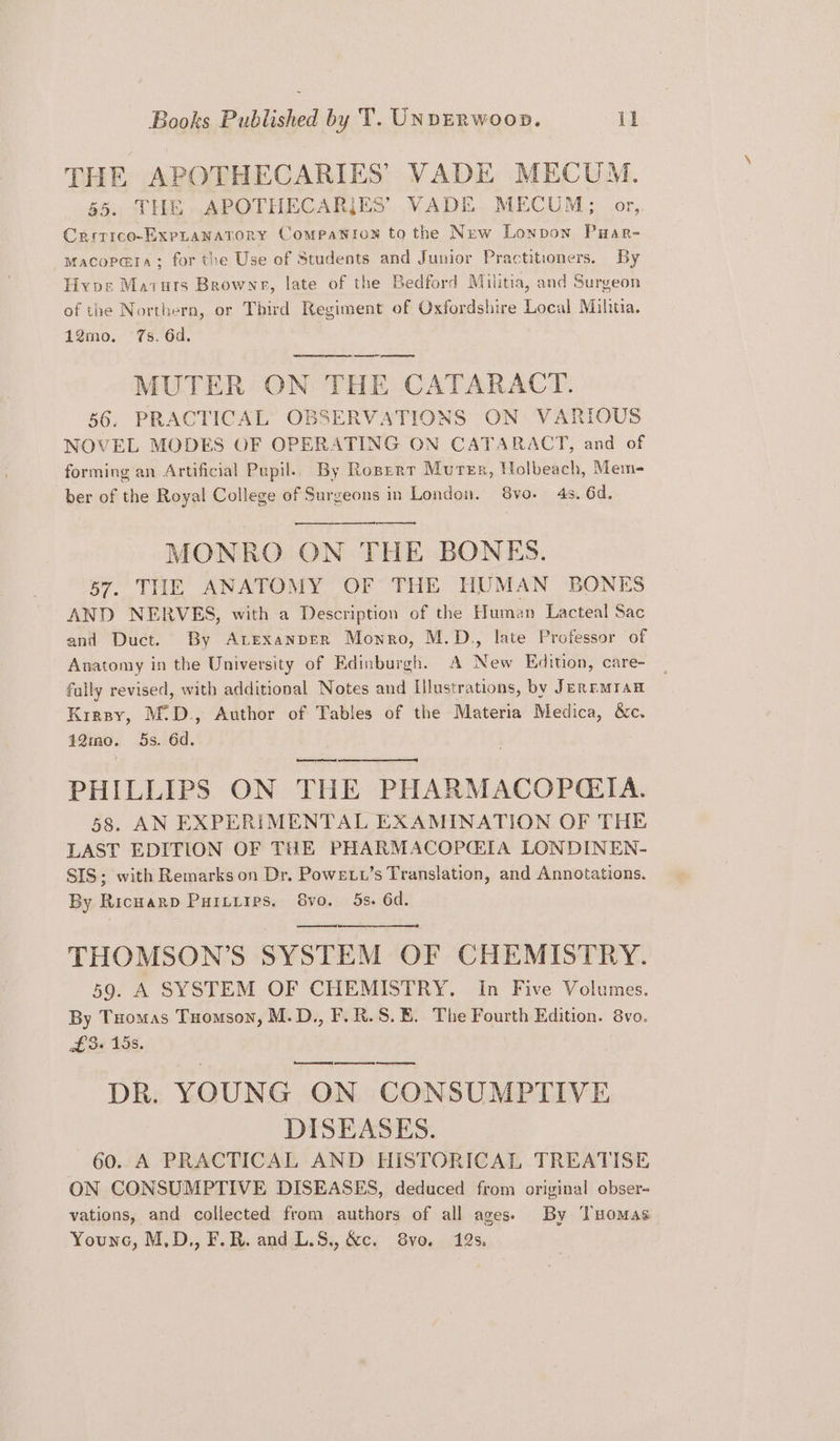 THE APOTHECARIES VADE MECUM. 65. THE .APOTHECARIJES’ VADE. MECUM: or,,. Crrrico-ExpLANATORY Companion to the New Lonpon Puar- macopara; for the Use of Students and Junior Practitioners. By Hivos Maruts Brownr, late of the Bedford Militia, and Surgeon of the Northern, or Third Regiment of Oxfordshire Local Mihtia. 12mo. 7s. 6d. ec sweraw eres Seen ee MUTER ON THE CATARACT. 56. PRACTICAL OBSERVATIONS ON VARIOUS NOVEL MODES OF OPERATING ON CATARACT, and of forming an Artificial Pupil. By Roperr Murer, Holbeach, Mem- ber of the Royal College of Surgeons in London. 8vo. 4s. 6d. MONRO ON THE BONES. 57. THE ANATOMY OF THE HUMAN BONES AND NERVES, with a Description of the Human Lacteal Sac and Duct. By A LexanpEr Mowro, M.D., late Professor of Anatomy in the University of Edinburgh. A New Edition, care- fully revised, with additional Notes and Illustrations, by Jernnmran Krrsy, M:D., Author of Tables of the Materia Medica, &amp;c. 12mo. 5s. 6d. PHILLIPS ON THE PHARMACOP@GIA. 58. AN EXPERIMENTAL EXAMINATION OF THE LAST EDITION OF THE PHARMACOPCIA LONDINEN- SIS; with Remarks on Dr. Powext’s Translation, and Annotations. By RicHarp Puitiips, Svo. 5s. 6d. THOMSON’S SYSTEM OF CHEMISTRY. 59. A SYSTEM OF CHEMISTRY. In Five Volumes. By Tuomas Tuomson, M.D., F.R.S.E. The Fourth Edition. 8vo. f3« 15s. wet DR. YOUNG ON CONSUMPTIVE DISEASES. _ 60. A PRACTICAL AND HISTORICAL TREATISE ON CONSUMPTIVE DISEASES, deduced from original obser- vations, and collected from authors of all ages) By Tuomas Younc, M,D., F.R. and L.S,, &amp;c. 8vo. 12s.
