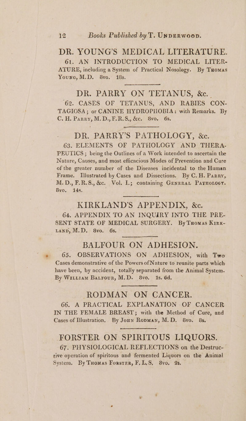 DR. YOUNG'S MEDICAL LITERATURE. 61. AN INTRODUCTION TO MEDICAL LITER- ATURE, including a System of Practical Nosolegy. By Tuomas Younc, M.D. 8vo. 18s. ——— DR. PARRY ON TETANUS, &amp;c.. ‘62. CASES OF TETANUS, AND RABIES CON- TAGIOSA; or CANINE HYDROPHOBIA: with Remarks. By C. H. Parry, M.D.,F.R.S., &amp;c. 8vo. 6s. DR. PARRY’S PATHOLOGY, &amp;c. 63. ELEMENTS OF PATHOLOGY AND THERA- PEUTICS ; being the Outlines of a Work intended to ascertain the Nature, Causes, and most efficacious Modes of Prevention and Cure of the greater number of the Diseases incidental to the Human Frame. Illustrated by Cases and Dissections. By C. H. Parry, M.D.,F.R.S.,&amp;c. Vol. I.; containing Generat PatHoxocy. 8vo. 14s. ny KIRKLAND’S APPENDIX, &amp;c. 64, APPENDIX TO AN INQUIRY INTO THE PRE- SENT STATE OF MEDICAL SURGERY. By Tuomas Kirx- LanD, M.D. 8vo. 6s. BALFOUR ON ADHESION. 65. OBSERVATIONS ON ADHESION, with Two Cases demonstrative of the Powers of Nature to reunite parts which have been, by accident, totally separated from the Animal System. By Witiram Batrour, M.D. 8vo. 1s. 6d. RODMAN ON CANCER. 66. A PRACTICAL EXPLANATION OF CANCER IN THE FEMALE BREAST; with the Method of Cure, and Cases of Illustration. By Joun Ropman, M.D. 68vo. 8s. FORSTER ON SPIRITOUS LIQUORS. 67. PHYSIOLOGICAL REFLECTIONS on the Destruc- tive operation of spiritous and fermented Liquors on the Animal System. By Tuomas Forster, F.L,S, 8vo. 2s.