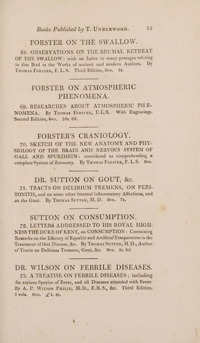 FORSTER ON THE SWALLOW. 68. OBSERVATIONS ON THE BRUMAL RETREAT OF THE SWALLOW: with an Index to many passages relating to this Bird in the Works of ancient and modern Authors. By Tuomas Forster, F.L.S. Third Edition, 8vo. 2s. — FORSTER ON ATMOSPHERIC PHENOMENA. 69. RESEARCHES ABOUT ATMOSPHERIC PH#- NOMENA. By Tuomas Forster, F.L.S8, With Engravings. ‘Second Edition, 8vo. 10s. 6d. ot FORSTER’S CRANIOLOGY. 70. SKETCH OF THE NEW ANATOMY AND PHY- SIOLOGY OF THE BRAIN AND NERVOUS SYSTEM OF GALL AND SPURZHEIM: considered as comprehending a complete System of Zoonomy. By Tuomas Forster, F.L.S. 8vo. Ls awe DR. SUTTON ON GOUT, &amp;c. 71. TRACTS ON DELIRIUM TREMENS, ON PERI- TONITIS, and on some other internal inflammatory Affections, and on the Gout. By Tuomas Sutton, M.D. 8vo. 7s. SUTTON ON CONSUMPTION. 72, LETTERS ADDRESSED TO HIS ROYAL HIGH- NESS THE DUKE OF KENT, on CONSUMPTION : Containing Remarks on the Efficacy of Equable and Artificial Temperature in the Treatment of that Disease, &amp;c. By Tuomas Sutton, M.D., Author of Tracts on Delirium Tremens, Gout, &amp;c. 8vo. 2s. 6d. DR. WILSON ON FEBRILE DISEASES. 73. A TREATISE ON FEBRILE DISEASES ; including the various Species of Fever, and all Diseases attended with Fever. By A. P. Witson Purtip, M.D., FLR.S., &amp;c. Third Edition, vols, 8vo. £1. 4s, ; .