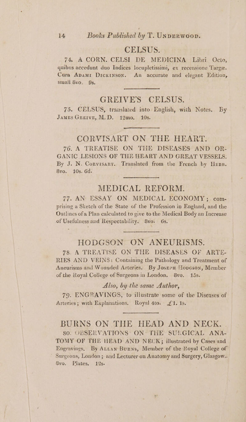 CELSUS. 74, A CORN. CELSI DE MEDICINA Libri Octo, quibus accedunt duo Indices locupletissimi, ex recensione Targe. Cura Apami DickINson. An accurate and elegant Edition, small 8vo. 9s. eer GREIVE’S CELSUS. 75. CELSUS, translated into English, with Notes. By James Greive, M.D. 12mo, 10s. CORVISART ON THE HEART. 76. A TREATISE ON THE DISEASES AND OR- GANIC LESIONS OF THE HEART AND GREAT VESSELS. By J. N. Corvisarr. Translated from the French by Hens. Bvo. 10s. 6d. —— MEDICAL REFORM. 77. AN ESSAY ON MEDICAL ECONOMY ;. com- prising a Sketch of the State of the Profession in England, and the Outlines ofa Plan calculated to give to the Medical Body an Increase of Usefulness and Respectability. 8vo. 6s. \ i es HODGSON ON ANEURISMS. 78. A TREATISE ON THE DISEASES OF ARTE- RIES AND VEINS: Containing the Pathology and Treatment of Aneurisms and Wounded Arteries. By Josern [lopcson, Member of the Royal College of Surgeons in London. 8vo. 15s. Also, by the same Author, 79. ENGRAVINGS, to illustrate some of the Diseases of | Arteries; with Explanations, Royal 4to. £41. 1s. pe ee BURNS ON THE HEAD AND NECK. . 80. UBSERVATIONS: ON’ THE SURGICAL ANA- TOMY OF THE HEAD AND NECK; illustrated by Cases and | Engravines, By Attan Burns, Member of the Royal College of Surgeons, London; and Lecturer on Anatomy and Surgery, Glasgow.. | 8vo. Plates, 19s. |