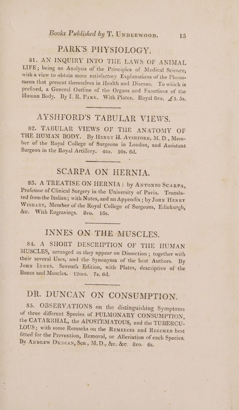 PARK’S PHYSIOLOGY. 81. AN INQUIRY INTO THE LAWS OF ANIMAL LIFE; being an Analysis of the Principles of Medical Science, with a view to obtain more satisfactory Explanations of the Pheno- mena that present themselves in Health and Disease. To which is prefixed, a General Outline cf the Organs and Functions of the Human Body, By I. R. Park, With Plates. Royal 8vo. £1, 5s. AYSHFORD’S TABULAR VIEWS. 82. TABULAR VIEWS OF THE ANATOMY OF THE HUMAN BODY. By Henry H. Aysurorp, M.D., Mem- ber of the Royal College of Surgeons in London, and Assistant Surgeon in the Royal Artillery. 4to. 10s. 6d. SCARPA ON HERNIA. 85. A TREATISE ON HERNIA: by ANTONTO SCARPa, Professor of Clinical Surgery in the University of Pavia. Transla- ted from the Italian; with Notes, and an Appendix ; by Jonnw Henry Wisuant, Member of the Royal College of Surgeons, Edinburgh, &amp;c. With Engravings. 8vo. 16s, ny INNES ON THE MUSCLES. 84. A SHORT DESCRIPTION OF THE HUMAN MUSCLES, arranged as they appear on Dissection ; together with their several Uses, and the Synonyma of the best Authors. By Joun Innes. Seventh Edition, with Plates, descriptive of the Bones and Muscles.. 12mo. 7s. 6d, ents Race pnes DR. DUNCAN ON CONSUMPTION. 85. OBSERVATIONS on the distinguishing Symptoms of three different Species of PULMONARY CONSUMPTION, the CATARRHAL, the APOSTEMATOUS, and the TUBERC U- LOUS; with some Remarks on the Remepres and Recimen best fitted for the Prevention, Removal, or Alleviation of each Species, By Anprew Duncay, Sen., M.D., &amp;c. &amp;e. 8yo. 6s.