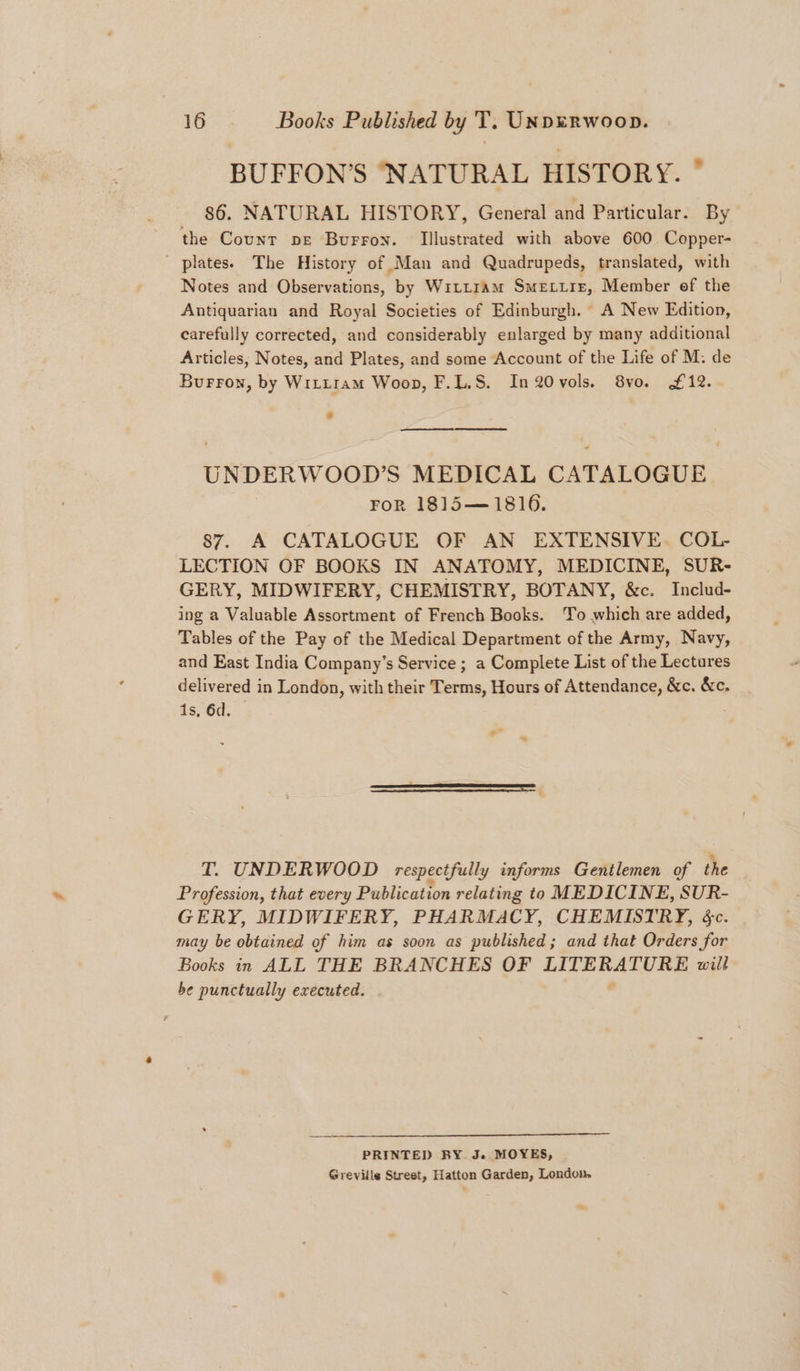 BUFFON’S ‘NATURAL HISTORY. * 86. NATURAL HISTORY, General and Particular. By the Count pe Burron. Illustrated with above 600 Copper- plates. The History of Man and Quadrupeds, translated, with Notes and Observations, by WILLIAM Smextre, Member ef the Antiquarian and Royal Societies of Edinburgh. A New Edition, carefully corrected, and considerably enlarged by many additional Articles, Notes, and Plates, and some Account of the Life of M. de Burron, by Wittram Woop, F.L.S. In2Ovols. 8vo. £12. ee ee UNDERWOOD'S MEDICAL CATALOGUE FoR 1815—1816. 87. A CATALOGUE OF AN EXTENSIVE. COL- LECTION OF BOOKS IN ANATOMY, MEDICINE, SUR- GERY, MIDWIFERY, CHEMISTRY, BOTANY, &amp;c. Includ- ing a Valuable Assortment of French Books. To which are added, Tables of the Pay of the Medical Department of the Army, Navy, and East India Company’s Service ; a Complete List of the Lectures delivered in London, with their Terms, Hours of Attendance, &amp;c. &amp;c. 1s, 6d. o ~ ES - T. UNDERWOOD respectfully informs Gentlemen of the Profession, that every Publication relating to MEDICINE, SUR- GERY, MIDWIFERY, PHARMACY, CHEMISTRY, &amp;c. may be obtained of him as soon as published; and that Orders for Books in ALL THE BRANCHES OF 1A ERA EE will be punctually executed. PRINTED BY. J. MOYES, Greville Street, Hatton Garden, Londom