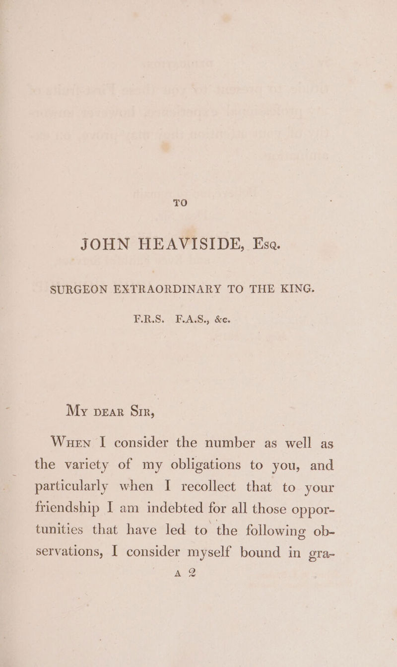 TO JOHN HEAVISIDE, Esa. SURGEON EXTRAORDINARY TO THE KING. F.R.S. F.A.S., &amp;e. My pear Sir, Wuen I consider the number as well as the variety of my obligations to you, and particularly when I recollect that to your friendship I am indebted for all those oppor- tunities that have led to the following ob- servations, | consider myself bound in gra- A Q