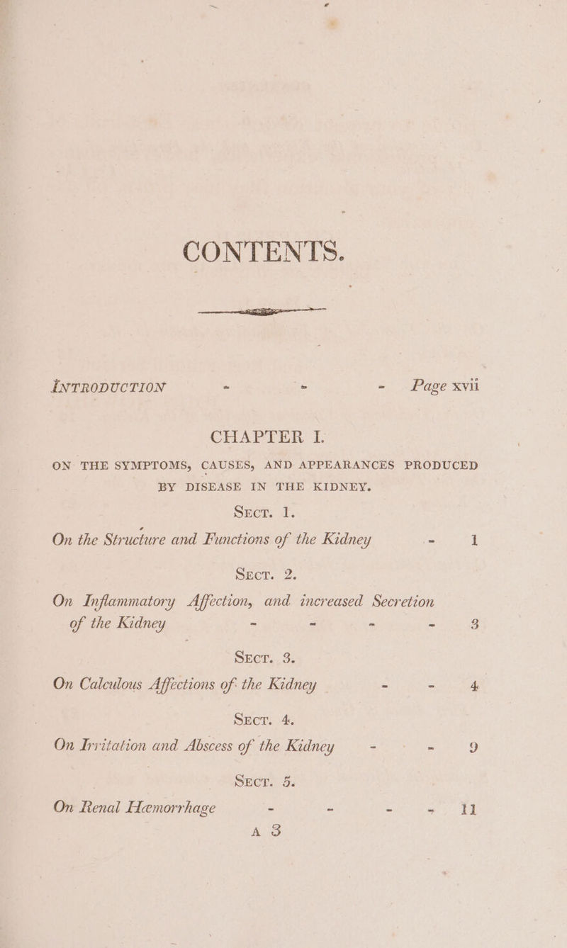 CONTENTS. INTRODUCTION - . - Page xvii CHAPTER I. ON THE SYMPTOMS, CAUSES, AND APPEARANCES PRODUCED BY DISEASE IN THE KIDNEY. SECT. J. On the Structure and Functions of the Kidney a 1 SEctT..2. On Inflammatory Affection, and increased Secretion of the Kidney ~ - ~ - 3 Srer...2; On Calculous Affections of the Kidney — ~ - 4 SEcT. 4. On Irritation and Abscess of the Kidney aera. 9 | SEcT. 5. On Renal Hemorrhage . ~ ~ a it A 3