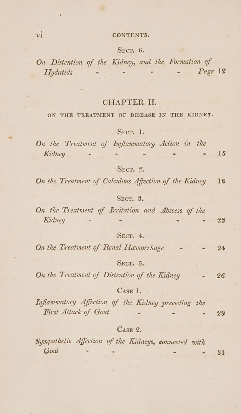 SEcT. 6. CHAPTER II. Sect. 1. On the Treatment of Imflammatory Action in the Kidney - r= - x = SEcT. 2. On the Treatment of Calculous Affection of the Kidney Sect. 3. On the Treatment of Irritation and Abscess of the Kidney - - = - | SEcT. 4. On the Treatment of Renal Hemorrhage - - SEcT. 5. On the Treatment of Distention of the Kidney - Case 1. | Inflammatory Affection of the Kidney preceding the First Attack of Gout - “ “2 Case 2. Sympathetic Affection of the Kidneys, connected with Gout eae te . 15 18 23 24 26 29 3k