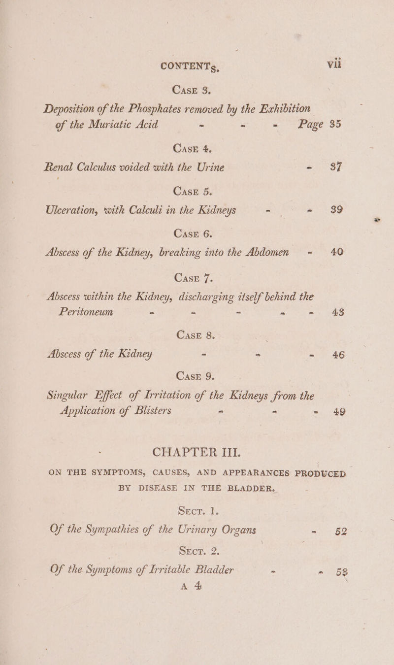 Case 3. Deposition of the Phosphates removed by the Exhibition of the Muriatic Acid ~ - - Page 35 CasE 4. Renal Calculus voided with the Urine - 37 Case 5. Ulceration, with Calculi in the Kidneys - - 89 Case 6. Abscess of the Kidney, breaking into the Abdomen - 40 Case 7. Abscess within the Kidney, discharging itself behind the Peritoneum = ~ - - - 48 CASE 8. Abscess of the Kidney ~ es ae ag CasE 9. Singular Effect of Irritation of the Kidneys from the Application of Blisters - “ =. ‘49 CHAPTER III. ON THE SYMPTOMS, CAUSES, AND APPEARANCES PRODUCED - BY DISEASE IN THE BLADDER. Secr. 1. Of the Sympathies of the Urinary Organs -~ §2 | SEcT. 2. . Of the Symptoms of Irritable Bladder - aio Bs A 4