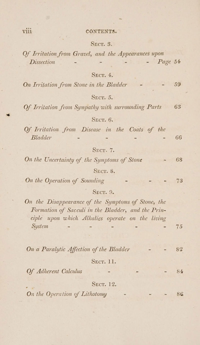 SECT As Of Irritation from Gravel, and the Appearances upon Dissection - - - - Page Sect. 4. . On Irritation from Stone in the Bladder - ~ SECTAp. Of Irritation from Sympathy with surrounding Parts SEcT. 6. Of Irritation from Disease in the Coats of the Bladder - = = 2 SIRO NE ' On the Uncertainty of the Symptoms of Stone - SEcT. 8. On the Operation of Sounding - a - DECI. On the Disappearance of the Symptoms of Stone, the Formation of Sacculi in the Bladder, and the Prin- ciple upon which Alkalies operate on the living System ~ - - On a Paralytic Affection of the Bladder ~ ~ ECT aut. Of Adherent Calculus - - ee q ECT... On the Operation of Lithotomy - u - 59 66 68 73 75 82 84 86