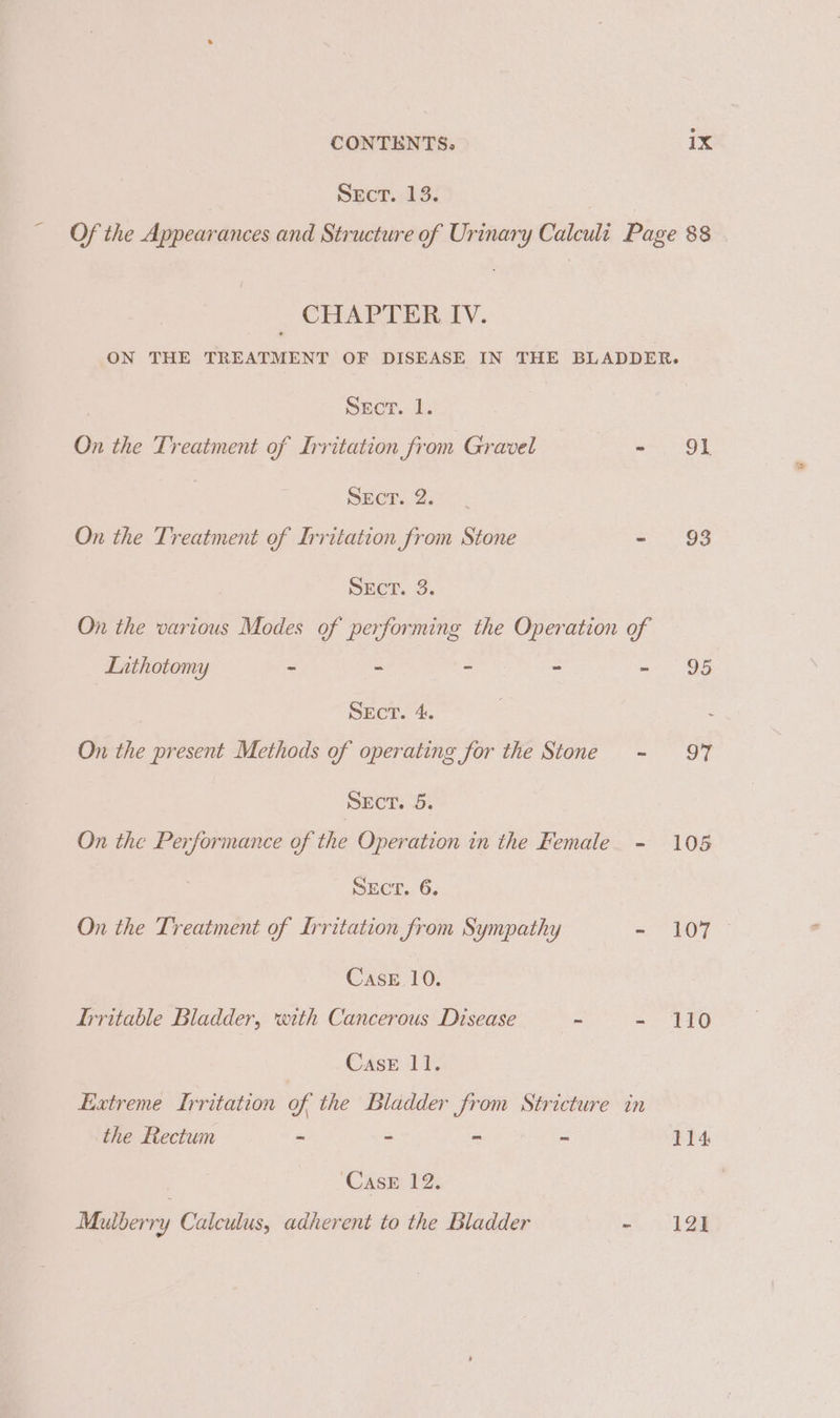 Sect. 13. Of the Appearances and Structure of Urinary Calculi Page 88 _ CHAPTER IV. ON THE TREATMENT OF DISEASE IN THE BLADDER. Secr. 1. On the Treatment of Irritation from Gravel ~ 91. Sect. 2. On the Treatment of Irritation from Stone 90 SECT. 3. On the various Modes of performing the Operation of Luthotomy - “ - = ac G8 Sect. 4. . : On the present Methods of operating for the Stone - 97 Sect. 5. On the Performance of the Operation in the Female - 105 SECT. 6. On the Treatment of Irritation from Sympathy - 107 Case 10. Irritable Bladder, with Cancerous Disease = ae Edi Case 11. Extreme Irritation of the Bladder from Stricture in the Rectum - - - - 114 ‘Case 12. Mulberry Calculus, adherent to the Bladder -~. 12]