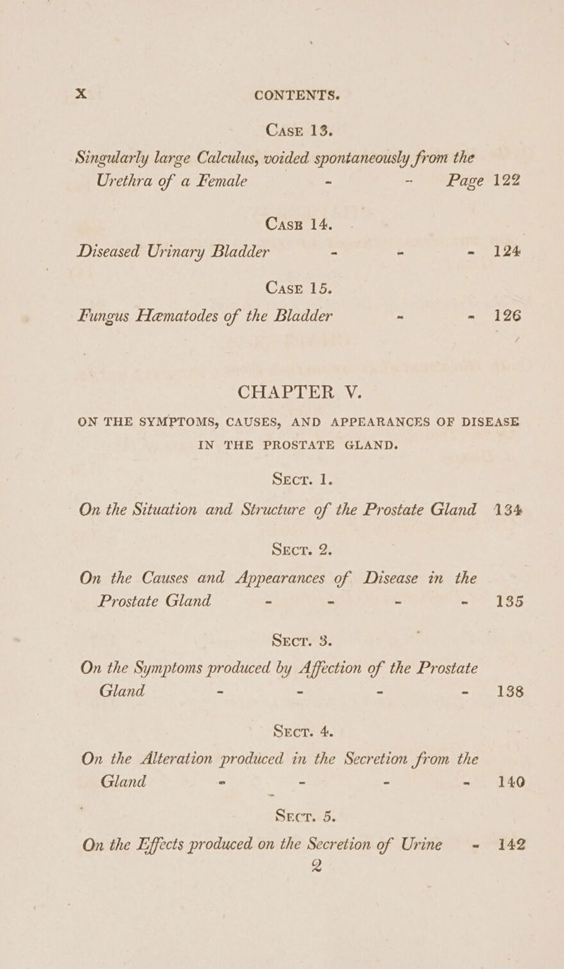 CaseE 13. Singularly large Calculus, voided spontaneously from the Urethra of a Female - - Page 122 CasE 14. Diseased Urinary Bladder - - - 124 Case 15. Fungus Hematodes of the Bladder ~ - 126 CHAPTER V. ON THE SYMPTOMS, CAUSES, AND APPEARANCES OF DISEASE IN THE PROSTATE GLAND. Sect. 1. On the Situation and Structure of the Prostate Gland 134% Sect. 2. On the Causes and Appearances of Disease in the Prostate Gland ~ - - - 135 SEcT. 3. On the Symptoms produced by Affection of the Prostate Gland - = ~ - 138 Sect. 4. On the Alteration produced in the Secretion from the Gland - - - - 140 Sect. 5. On the Effects produced on the Secretion of Urine = 142 g