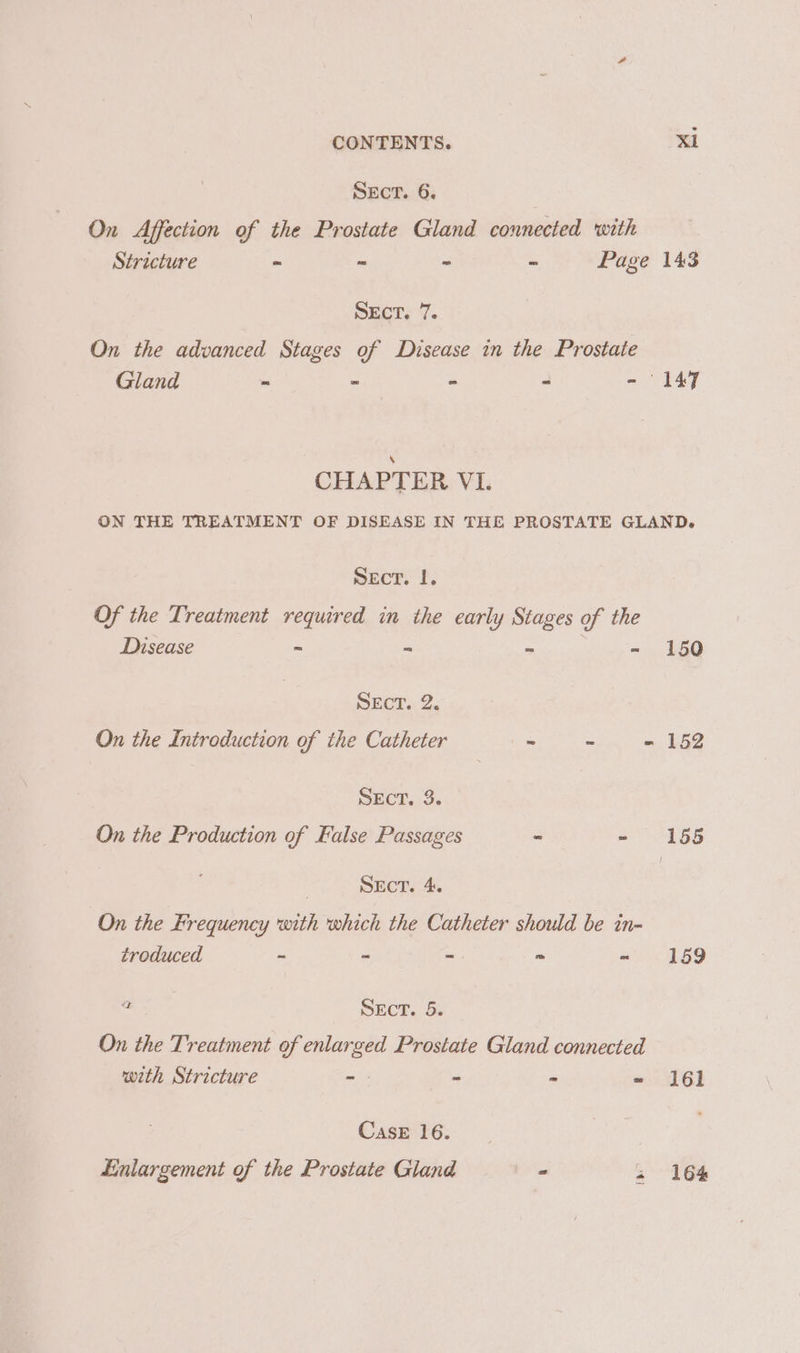 SECT. 6. On Affection of the Prostate Gland connected with Stricture ~ ~ - ~ Page 143 SECT. 7. On the advanced Stages of Disease in the Prostate Gland ~ - - - - 147 CHAPTER VI. ON THE TREATMENT OF DISEASE IN THE PROSTATE GLAND. Sect. 1. Of the Treatment required in the early Stages of the Disease &gt; = ~ - 150 SECT. 2. On the Introduction of the Catheter ~ : - 152 SEcT. 3. On the Production of False Passages - - 155 : SECT. 4. On the Frequency with which the Catheter should be in- troduced - “ =. - «159 ae NECT. 5. On the Treatment of enlarged Prostate Gland connected with Stricture =. - - - 161 CasE 16. Enlargement of the Prostate Gland a. « 164