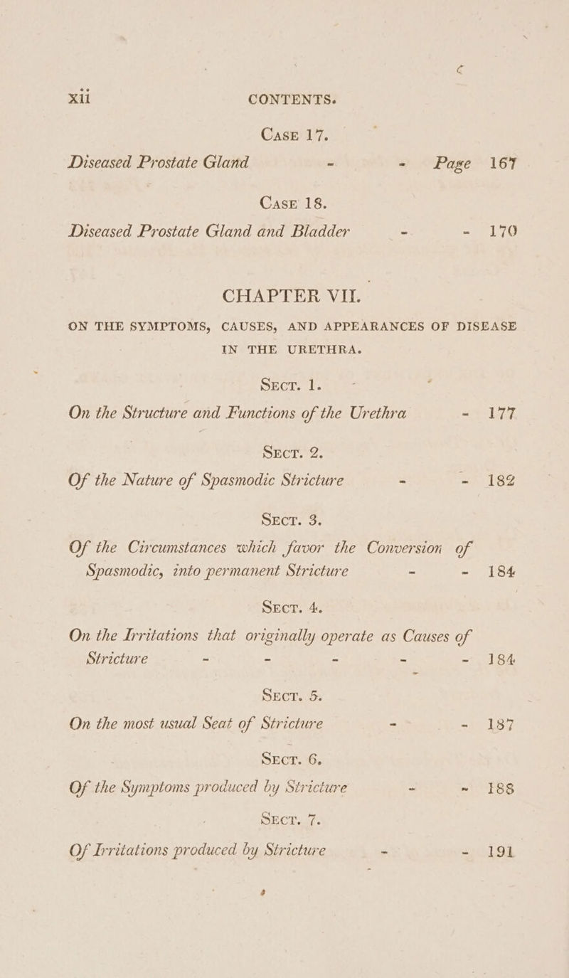 CasE 17. Diseased Prostate Gland - - Page 167 CasE 18. Diseased Prostate Gland and Bladder = - 170 CHAPTER VIL ON THE SYMPTOMS, CAUSES, AND APPEARANCES OF DISEASE IN THE URETHRA. Sect. 1. On the Structure and Functions of the Urethra ay bod SEcT. 2. Of the Nature of Spasmodic Stricture - - 182 PECE..o Of the Circumstances which favor the Conversion of Spasmodic, into permanent Stricture ~ -~ 184 SEcT. 4. On the Irritations that originally operate as Causes of Stricture = — . bd aed, SEeT. 5: On the most usual Seat of Stricture - - 187 SEcT. 6, Of the Symptoms produced by Stricture - ~ 88 SEcT. 7. Of Irritations produced by Stricture * =» 191 é
