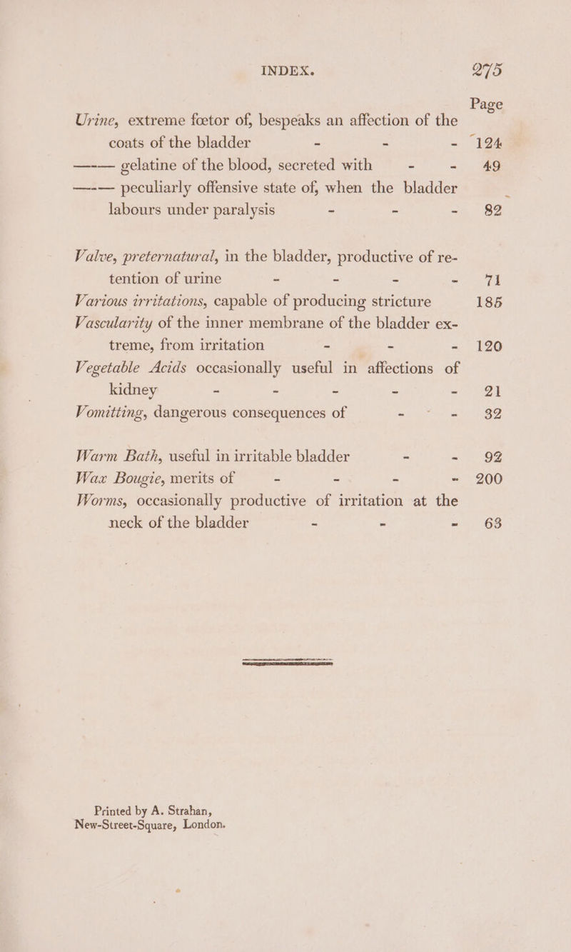 Urine, extreme foetor of, bespeaks an affection of the —-— gelatine of the blood, secreted with - - —-— peculiarly offensive state of, when the bladder labours under paralysis - - - Valve, preternatural, in the bladder, productive of re- tention of urine - - = &lt;5 Various irritations, capable of producing stricture Vascularity of the inner membrane of the bladder ex- treme, from irritation - - = Vegetable Acids occasionally useful in affections of kidney 2 e Z a a Vomitting, dangerous consequences of Tego Warm Bath, usetul in irritable bladder - - Wax Bougie, merits of = = = - Worms, occasionally productive of irritation at the neck of the bladder - - - Printed by A. Strahan, New-Street-Square, London. Page 185 120 63