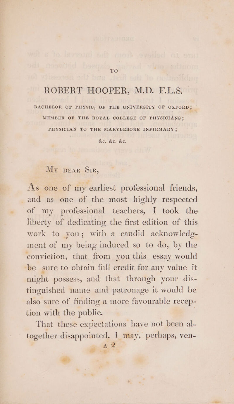 TO ROBERT HOOPER, M.D. F.L.S. BACHELOR OF PHYSIC, OF THE UNIVERSITY OF OXFORD; MEMBER OF THE ROYAL COLLEGE OF PHYSICIANS ; PHYSICIAN TO THE MARYLEBONE INFIRMARY ; &e &e. &c. My prar Sr, As one of my earliest professional friends, and as one of the most highly respected of my professional teachers, I took the liberty of dedicating the first edition of this work to you; with a candid acknowledg- ment of my being induced so to do, by the conviction, that from you this essay would be sure to obtain full credit for any value it might possess, and that through your dis- tinguished name and patronage it would be also sure of finding a more favourable recep- tion with the public. | That these expectations have not been al- together disappointed, | may, perhaps, ven-