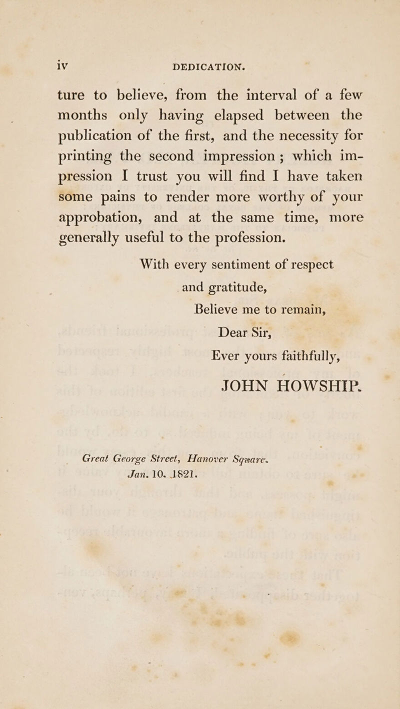 ture to believe, from the interval of a few months only having elapsed between the publication of the first, and the necessity for printing the second impression; which im- pression I trust you will find I have taken some pains to render more worthy of your approbation, and at the same time, more generally useful to the profession. With every sentiment of respect and gratitude, Believe me to remain, Dear Sir, Ever yours faithfully, JOHN HOWSHIP. Great George Street, Hanover Square. Jan. 10. 1821.