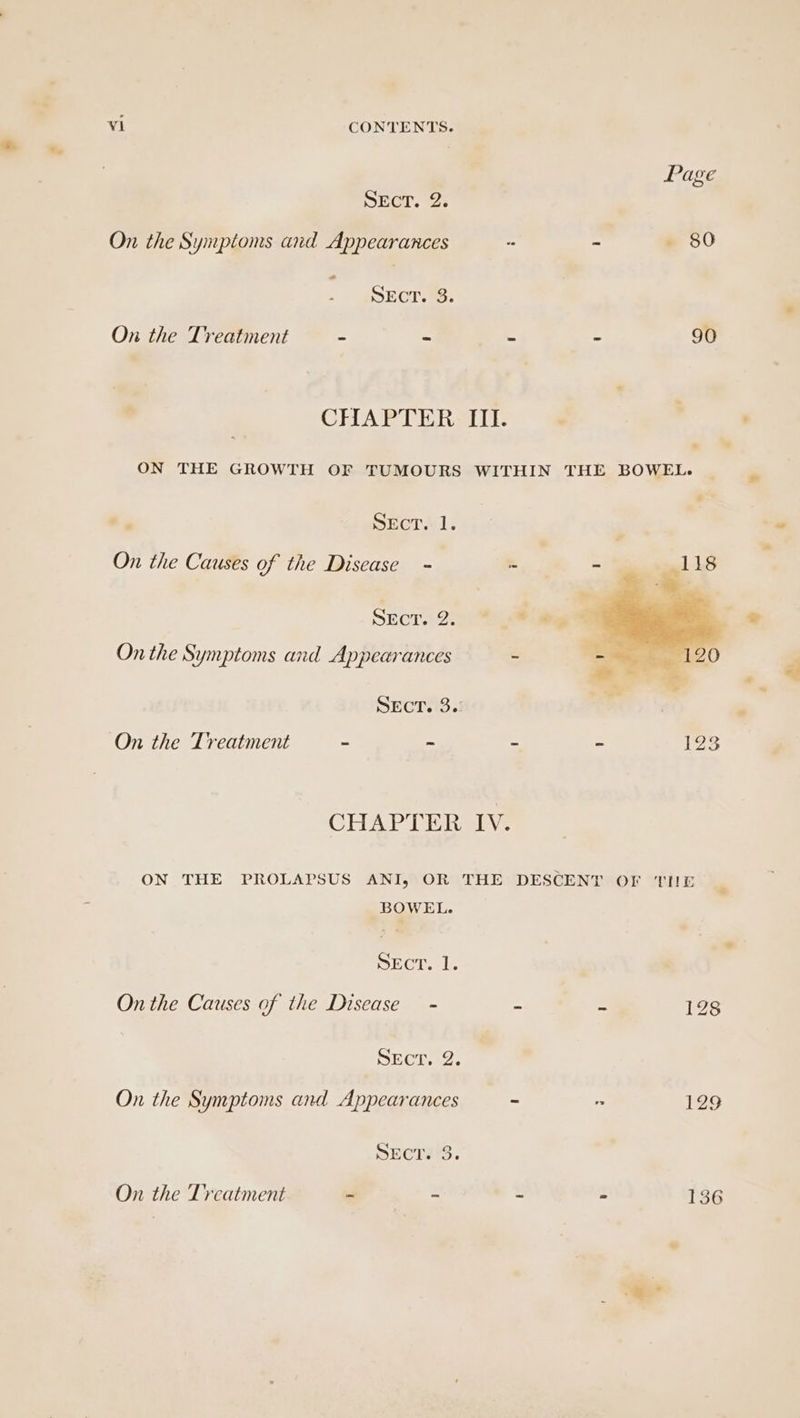 Page SECT. 2; On the Symptoms and Appearances - - - 80 SECT. 3. On the Treatment = = E e 90 CHAPTER. IIT. ON THE GROWTH OF TUMOURS WITHIN THE BOWEL. Sect. 1. On the Causes of the Disease = S SECT... 2.0) On the Symptoms and Appearances - SECT. 3.: On the Treatment = ce a = 193 CHAPTER IV. ON THE PROLAPSUS ANI, OR THE DESCENT OF THE BOWEL. ECT. 1. On the Causes of the Disease - : = 128 DECive:. On the Symptoms and Appearances - 129 DECTEG. On the Treatment - - 2 : 136