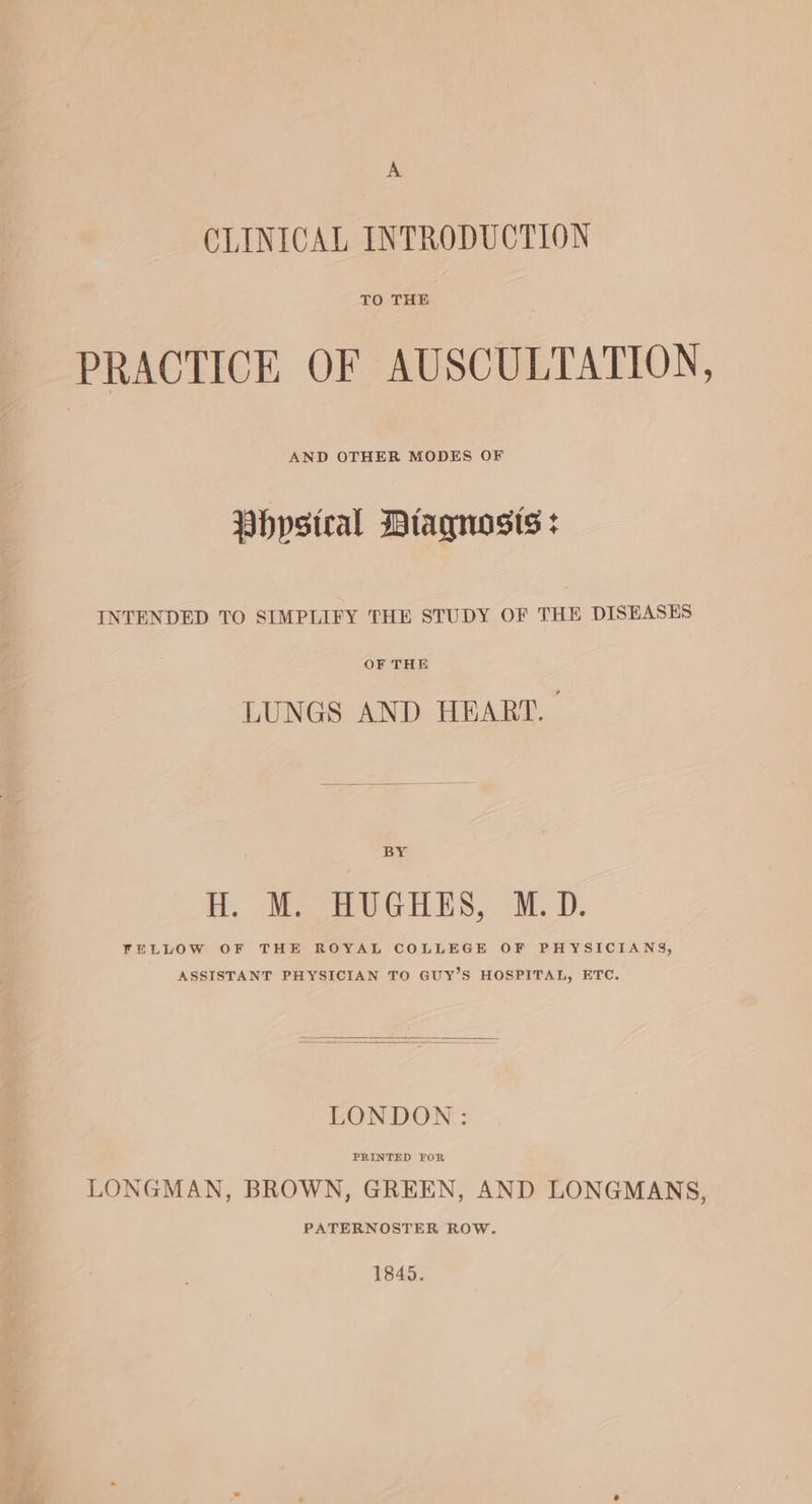 CLINICAL INTRODUCTION TO THE PRACTICE OF AUSCULTATION, Vhypstral Diagnosts : INTENDED TO SIMPLIFY THE STUDY OF THE DISEASES OF THE LUNGS AND HEART. | BY BD. Me CeUGHES, M.D. FELLOW OF THE ROYAL COLLEGE OF PHYSICIANS, ASSISTANT PHYSICIAN TO GUY’S HOSPITAL, ETC. LONDON: LONGMAN, BROWN, GREEN, AND LONGMANS, PATERNOSTER ROW. 1845.