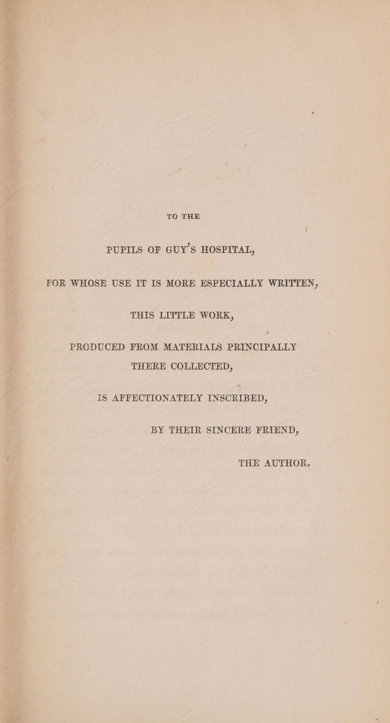 + wt aoe - a «2 ‘fe. | eh ost OA ee - ue tw N Li yd aa , ‘ Os vig uh gt) : ; hak TO THE PUPILS OF GUY’S HOSPITAL, FOR WHOSE USE IT IS MORE ESPECIALLY WRITTEN, THIS LITTLE WORK, PRODUCED FROM MATERIALS PRINCIPALLY THERE COLLECTED, ~ IS AFFECTIONATELY INSCRIBED, BY THEIR SINCERE FRIEND, THE AUTHOR,