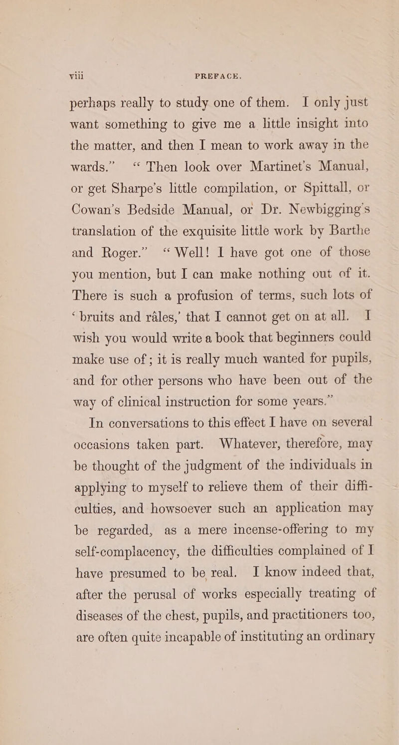 perhaps really to study one of them. I only just want something to give me a little insight into the matter, and then I mean to work away in the wards.” “ Then look over Martinet’s Manual, or get Sharpe's little compilation, or Spittall, or Cowan's Bedside Manual, or Dr. Newbigging’s translation of the exquisite little work by Barthe and Roger.” ‘“ Well! I have got one of those you mention, but I can make nothing out of it. There is such a profusion of terms, such lots of ‘bruits and rales, that I cannot get on at all. I wish you would write a book that beginners could make use of; it is really much wanted for pupils, and for other persons who have been out of the way of clinical instruction for some years.” In conversations to this effect I have on several — occasions taken part. Whatever, therefore, may be thought of the judgment of the individuals in applying to myself to relieve them of their diffi- culties, and howsoever such an application may be regarded, as a mere incense-offering to my self-complacency, the difficulties complained of I have presumed to be real. I know indeed that, after the perusal of works especially treating of diseases of the chest, pupils, and practitioners too, are often quite incapable of instituting an ordinary
