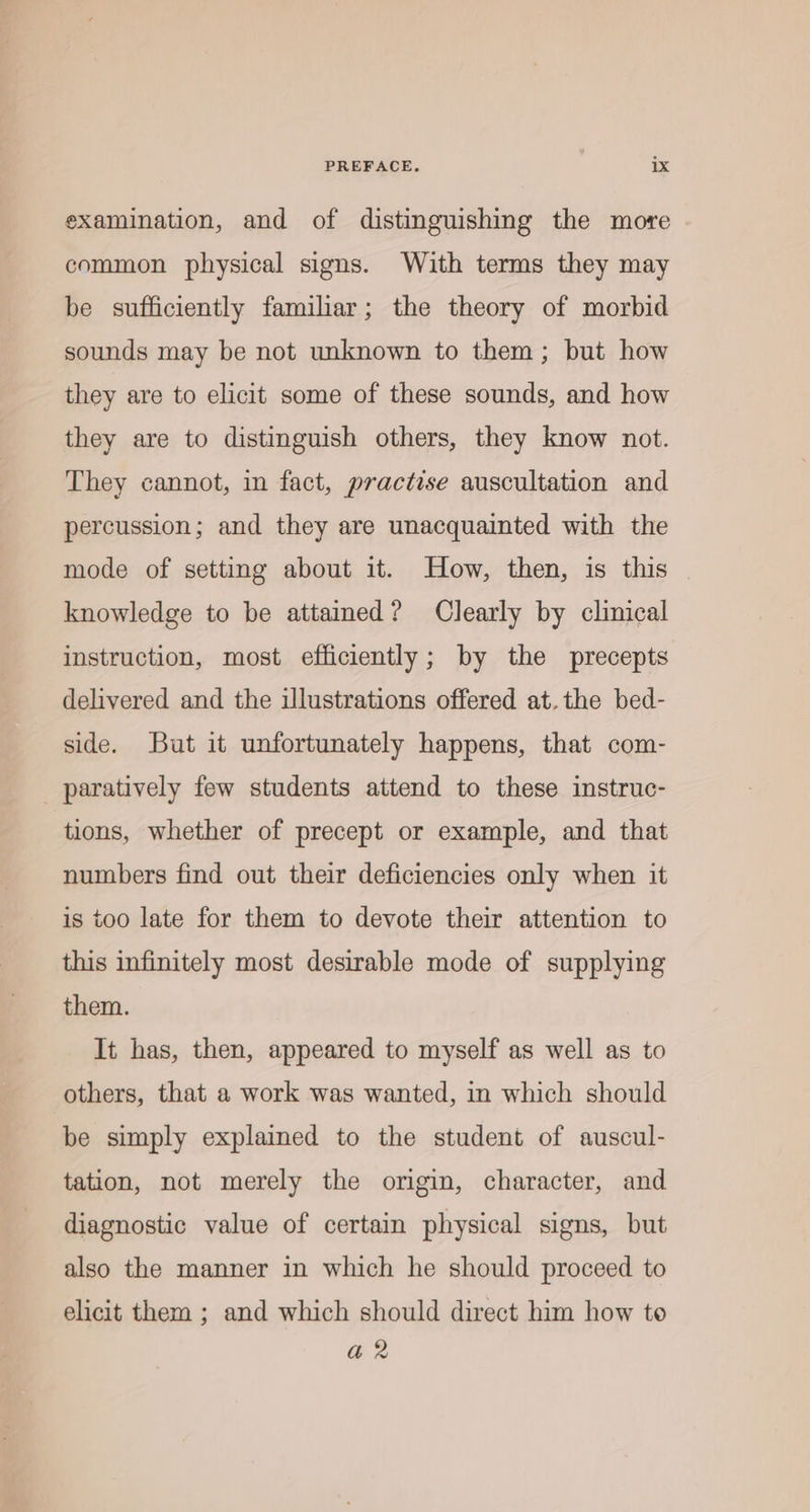 examination, and of distinguishing the more common physical signs. With terms they may be sufficiently familiar; the theory of morbid sounds may be not unknown to them; but how they are to elicit some of these sounds, and how they are to distinguish others, they know not. They cannot, in fact, practise auscultation and percussion; and they are unacquainted with the mode of setting about it. How, then, is this | knowledge to be attamed? Clearly by clinical instruction, most efficiently; by the precepts delivered and the illustrations offered at. the bed- side. But it unfortunately happens, that com- paratively few students attend to these instruc- tions, whether of precept or example, and that numbers find out their deficiencies only when it is too late for them to devote their attention to this infinitely most desirable mode of supplying them. It has, then, appeared to myself as well as to others, that a work was wanted, in which should be simply explained to the student of auscul- tation, not merely the origin, character, and diagnostic value of certain physical signs, but also the manner in which he should proceed to elicit them ; and which should direct him how to a2