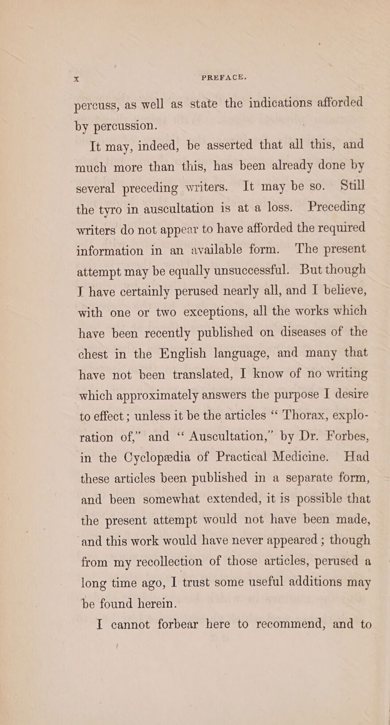 pereuss, as well as state the indications afforded by percussion. It may, indeed, be asserted that all this, and much more than this, has been already done by several preceding writers. It may be so. Still the tyro in auscultation is at a loss. Preceding writers do not appear to have afforded the required information in an available form. The present attempt may be equally unsuccessful. But though T have certainly perused nearly all, and I believe, with one or two exceptions, all the works which have been recently published on diseases of the chest in the English language, and many that have not been translated, I know of no writing which approximately answers the purpose I desire to effect ; unless it be the articles “‘ Thorax, explo- ration of,” and ‘* Auscultation,” by Dr. Forbes, in the Cyclopedia of Practical Medicine. Had these articles been published in a separate form, and been somewhat extended, it is possible that the present attempt would not have been made, and this work would have never appeared ; though from my recollection of those articles, perused a long time ago, I trust some useful additions may be found herein. IT cannot forbear here to recommend, and to