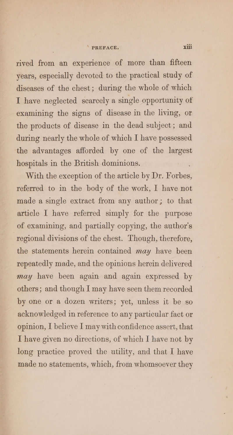 ‘ PREFACE. xii rived from an experience of more than fifteen years, especially devoted to the practical study of diseases of the chest; during the whole of which I have neglected scarcely a single opportunity of examining the signs of disease in the living, or the products of disease in the dead subject; and during nearly the whole of which I have possessed the advantages afforded by one of the largest hospitals in the British dominions. With the exception of the article by Dr. Sonus referred to in the body of the work, I have not made a single extract from any author; to that article I have referred simply for the purpose of examining, and partially copying, the author's regional divisions of the chest. Though, therefore, the statements herein contained may have been repeatedly made, and the opinions herein delivered may have been again and again expressed by others; and though I may have seen them recorded by one or a dozen writers; yet, unless it be so acknowledged in reference to any particular fact or opinion, I believe I may with confidence assert, that I have given no directions, of which I have not by long practice proved the utility, and that I have made no statements, which, from whomsoever they