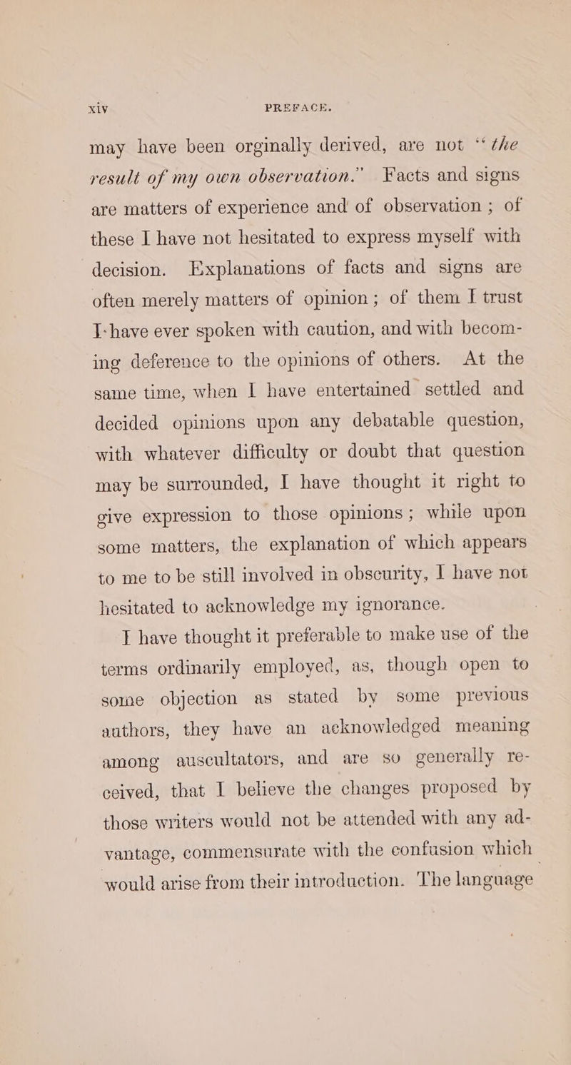 may have been orginally derived, are not “ ¢he result of my own observation. Facts and signs are matters of experience and of observation ; of these I have not hesitated to express myself with decision. Explanations of facts and signs are often merely matters of opinion; of them I trust I-have ever spoken with caution, and with becom- ing deference to the opinions of others. At the same time, when I have entertained settled and decided opinions upon any debatable question, with whatever difficulty or doubt that question may be surrounded, I have thought it right to give expression to those opinions ; while upon some matters, the explanation of which appears to me to be still involved in obscurity, | have not hesitated to acknowledge my ignorance. I have thought it preferable to make use of the terms ordinarily employed, as, though open to some objection as stated by some previous authors, they have an acknowledged meaning among auscultators, and are so generally re- ceived, that I believe the changes proposed by those writers would not be attended with any ad- vantage, commensurate with the confusion which would arise from their introduction. The language