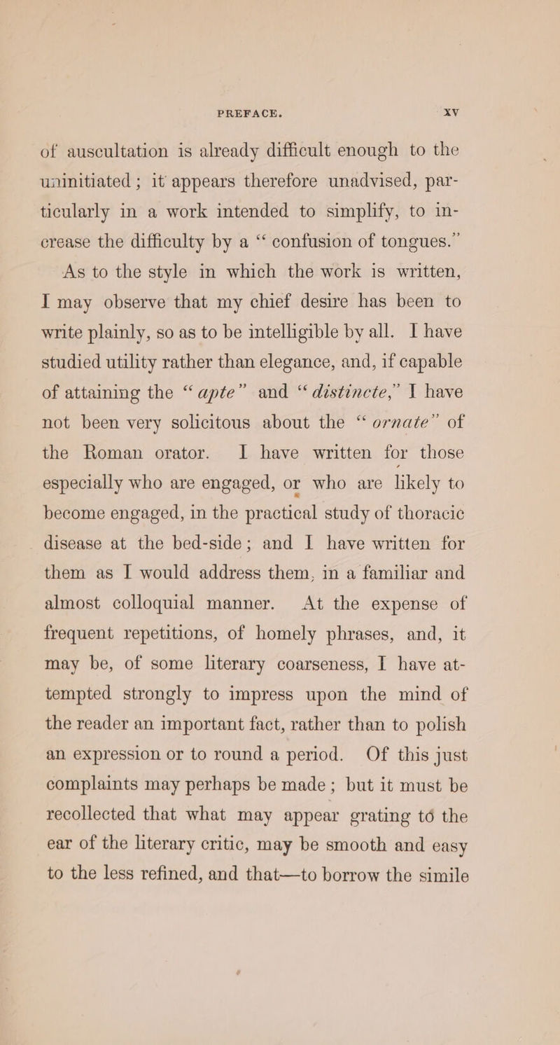 of auscultation is already difficult enough to the uninitiated ; it appears therefore unadvised, par- ticularly in a work intended to simplify, to in- crease the difficulty by a ‘‘ confusion of tongues.’ As to the style in which the work is written, I may observe that my chief desire has been to write plainly, so as to be intelligible by all. I have studied utility rather than elegance, and, if capable of attaining the “apte” and “ distincte,’ I have not been very solicitous about the “ ornate” of the Roman orator. I have written for those especially who are engaged, or who are likely to become engaged, in the practical study of thoracic disease at the bed-side; and I have written for them as I would address them, in a familiar and almost colloquial manner. At the expense of frequent repetitions, of homely phrases, and, it may be, of some literary coarseness, I have at- tempted strongly to impress upon the mind of the reader an important fact, rather than to polish an expression or to round a period. Of this just complaints may perhaps be made; but it must be recollected that what may appear grating té the ear of the literary critic, may be smooth and easy to the less refined, and that—to borrow the simile
